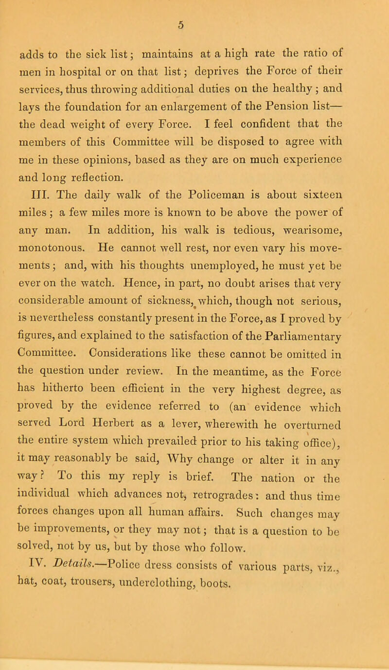 adds to the sick list; maintains at a high rate the ratio of men in hospital or on that list; deprives the Force of their services, thus throwing additional duties on the healthy ; and lays the foundation for an enlargement of the Pension list— the dead weight of every Force. I feel confident that the members of this Committee will be disposed to agree with me in these opinions, based as they are on much experience and long reflection. III. The daily walk of the Policeman is about sixteen miles; a few miles more is known to be above the power of ally man. In addition, his walk is tedious, wearisome, monotonous. He cannot well rest, nor even vary his move- ments ; and, with his thoughts unemployed, he must yet be ever on the watch. Hence, in part, no doubt arises that very considerable amount of sickness,^ which, though not serious, is nevertheless constantly present in the Force, as I proved by figures, and explained to the satisfaction of the Parliamentary Committee. Considerations like these cannot be omitted in the question under review. In the meantime, as the Force has hitherto been efficient in the very highest degree, as proved by the evidence referred to (an evidence which served Lord Herbert as a lever, wherewith he overturned the entire system which prevailed prior to his taking office), it may reasonably be said. Why change or alter it in any way? To this my reply is brief. The nation or the individual which advances not, retrogrades: and thus time forces changes upon all human affairs. Such changes may be improvements, or they may not; that is a question to be solved, not by us, but by those who follow. IV- Details. Police dress consists of various parts, viz., hat, coat, trousers, underclothing, boots.