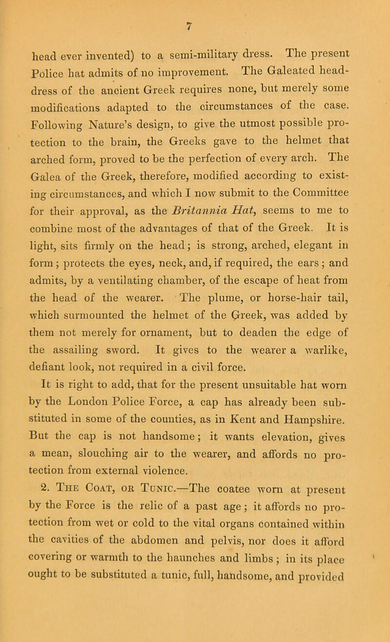 head ever invented) to a semi-military dress. The present Police hat admits of no improvement. The Galeated head- dress of the ancient Greek requires none, hut merely some modifications adapted to the circumstances of the case. Following Nature’s design, to give the utmost possible pro- tection to the brain, the Greeks gave to the helmet that arched form, proved to be the perfection of every arch. The Galea of the Greek, therefore, modified according to exist- ing circumstances, and which I now submit to the Committee for their approval, as the Britannia Hat^ seems to me to combine most of the advantages of that of the Greek. It is light, sits firmly on the head; is strong, arched, elegant in form ; protects the eyes, neck, and, if required, the ears ; and admits, by a ventilating chamber, of the escape of heat from the head of the wearer. The plume, or horse-hair tail, which surmounted the helmet of the Greek, was added by them not merely for ornament, but to deaden the edge of the assailing sword. It gives to the weai’er a warlike, defiant look, not required in a civil force. It is right to add, that for the present unsuitable hat worn by the London Police Force, a cap has already been sub- stituted in some of the counties, as in Kent and Hampshire. But the cap is not handsome; it wants elevation, gives a mean, slouching air to the wearer, and affords no pro- tection from external violence. 2. The Coat, or Tonic.—The coatee worn at present by the Force is the relic of a past age; it affords no pro- tection from wet or cold to the vital organs contained within the cavities of the abdomen and pelvis, nor does it afford covering or warmth to the haunches and limbs; in its place ought to be substituted a tunic, full, handsome, and provided