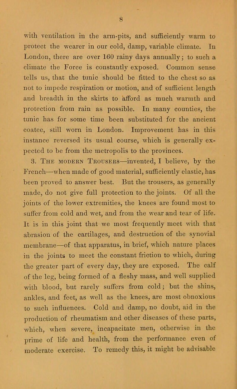 with ventilation in the arm-pits, and sufficiently w'arm to protect the wearer in our cold, damp, variable climate. In London, there are over 160 rainy days annually; to such a climate the Force is constantly exposed. Common sense tells us, that the tunic should be fitted to the chest so as not to impede respiration or motion, and of sufficient length and breadth in the skirts to afford as much warmth and protection from rain as possible. In many counties, the tunic has for some time been substituted for the ancient coatee, still worn in London. Improvement has in this instance reversed its usual course, which is generally ex- pected to be from the metropolis to the provinces. 3. The modern Trousers—invented, I believe, by the French—when made of good material, sufficiently elastic, has been proved to answer best. But the trousei's, as generally made, do not give full protection to the joints. Of all the joints of the lower extremities, the knees are found most to suffer from cold and wet, and from the wear and tear of life. It is in this joint that we most frequently meet with that abrasion of the cartilages, and destruction of the synovial membrane—of that apparatus, in brief, which nature places in the joints to meet the constant friction to which, during the greater part of every day, they are exposed. The calf of the leg, being formed of a fleshy mass, and well supplied with blood, but rarely suffers from cold; but the shins, ankles, and feet, as well as the knees, are most obnoxious to such influences. Cold and damp, no doubt, aid in the production of rheumatism and other diseases of these parts, which, when severe, incapacitate men, otherwise in the prime of life and health, from the performance even of moderate exercise. To remedy this, it might be advisable