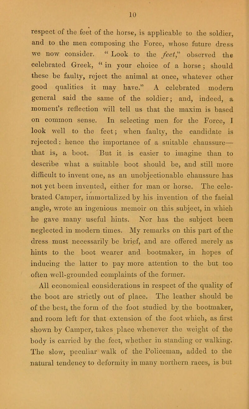 « respect of the feet of the horse, is applicable to the soldier, and to the men composing the Force, whose future dress we now consider. “ Look to the feet^' observed the celebrated Greek, “ in your choice of a horse; should these be faulty, reject the animal at once, whatever other good qualities it may have.” A celebrated modern general said the same of the soldier; and, indeed, a moment’s reflection will tell us that the maxim is based on common sense. In selecting men for the Force, I look w’ell to the feet; when faulty, the candidate is rejected: hence the importance of a suitable chaussure— that is, a boot. But it is easier to imagine than to describe what a suitable boot should be, and still more difficult to invent one, as an unobjectionable chaussure has not yet been invented, either for man or horse. The cele- / brated Camper, immortalized by his invention of the facial angle, wrote an ingenious memoir on this subject, in which he gave many useful hints. Nor has the subject been neglected in modern times. My remarks on this part of the dress must necessarily be brief, and are offered merely as hints to the boot wearer and bootmaker, in hopes of inducing the latter to pay more attention to the but too often well-grounded complaints of the former. All economical considerations in respect of the quality of the boot are strictly out of place. The leather should be of the best, the form of the foot studied by the bootmaker, and room left for that extension of the foot which, as first shown by Camper, takes place whenever the weight of the body is carried by the feet, whether in standing or walking. The slow, peculiar walk of the Policeman, added to the natural tendency to deformity in many northern races, is but