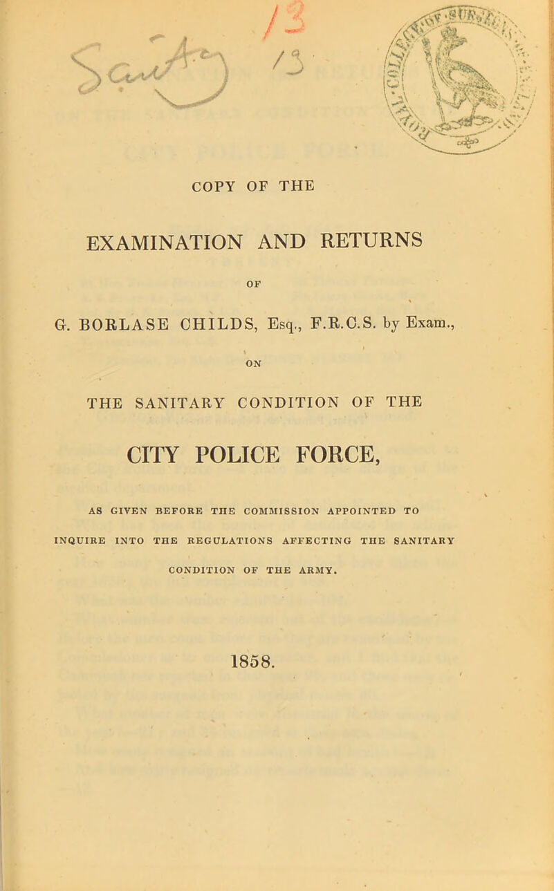 COPY OF THE EXAMINATION AND RETURNS OF G. BOELASE CHILDS, Esq., F.E.O.S. by Exam., ON THE SANITARY CONDITION OF THE CITY POLICE FORCE, AS GIVEN BEFORE THE COMMISSION APPOINTED TO INQUIRE INTO THE REGULATIONS AFFECTING THE SANITARY CONDITION OF THE ARMY. 1858.