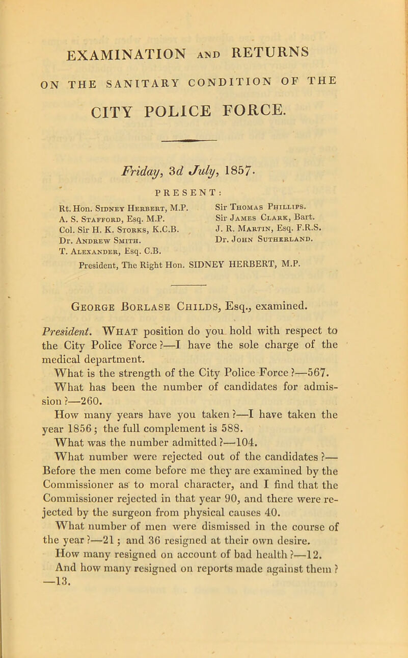 EXAMINATION and RETURNS ON THE SANITARY CONDITION OF THE CITY POLICE FORCE. Friday, ?>d July, 1857' PRESENT Rt. Hon. Sidney Herbert, M.P. A. S. Stafford, Esq. M.P. Col. Sir H. K. Storks, K.C.B. , Dr. Andrew Smith. T. Alexander, Esq. C.B. President, The Right Hon. SIDNEY HERBERT, M.P. Sir Thomas Phillips. Sir James Clark, Bart. J. R. Martin, Esq. F.R.S. Dr. John Sutherland. George Borlase Childs, Esq., examined. President. What position do you hold with respect to the City Police Force?—I have the sole charge of the medical department. What is the strength of the City Police Force?—567. What has been the number of candidates for admis- sion ?—260. How many years have you taken ?—I have taken the year 1856; the full complement is 588. What was the number admitted ?—104. What number were rejected out of the candidates ?— Before the men come before me they are examined by the Commissioner as to moral character, and I find that the Commissioner rejected in that year 90, and there were re- jected by the surgeon from physical causes 40. What number of men were dismissed in the course of the year ?—21; and 36 resigned at their own desire. How many resigned on account of bad health ?—12. And how many resigned on reports made against them ? —13.