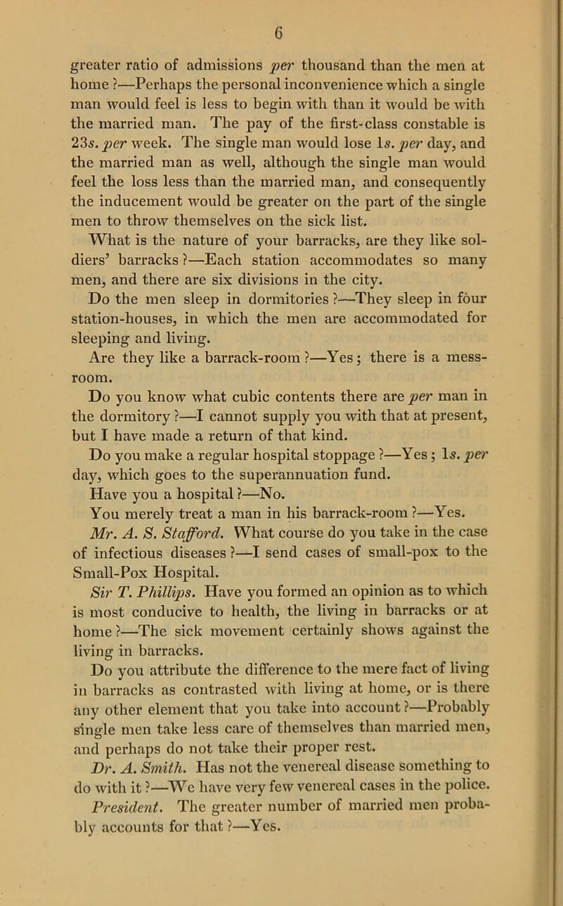 greater ratio of admissions per thousand than the men at home ?—Perhaps the personal inconvenience which a single man would feel is less to begin with than it would be with the married man. The pay of the first-class constable is ‘1‘is.per week. The single man would lose I5. per day, and the married man as well, although the single man would feel the loss less than the married man, and consequently the inducement would be greater on the part of the single men to throw themselves on the sick list. What is the nature of your barracks, are they like sol- diers’ barracks ?—Each station accommodates so many men, and there are six divisions in the city. Do the men sleep in dormitories ?—They sleep in four station-houses, in which the men are accommodated for sleeping and living. Are they like a barrack-room ?—Yes; there is a mess- room. Do you know what cubic contents there are per man in the dormitory ?—I cannot supply you with that at present, but I have made a return of that kind. Do you make a regular hospital stoppage ?—Yes; I5. per day, which goes to the superannuation fund. Have you a hospital ?—No. You merely treat a man in his barrack-room?—Yes. Mr. A. S. Stafford. What course do you take in the case of infectious diseases ?—I send cases of small-pox to the Small-Pox Hospital. Sir T. Phillips. Have you formed an opinion as to which is most conducive to health, the living in barracks or at home ?—The sick movement certainly shows against the living in barracks. Do you attribute the diflFerence to the mere fact of living in barracks as contrasted with living at home, or is there any other element that you take into account ?—Probably single men take less care of themselves than married men, and perhaps do not take their proper rest. Dr. A. Smith. Has not the venereal disease something to do with it ?—We have very few venereal cases in the police. President. The greater number of married men proba- bly accounts for that ?—Yes.