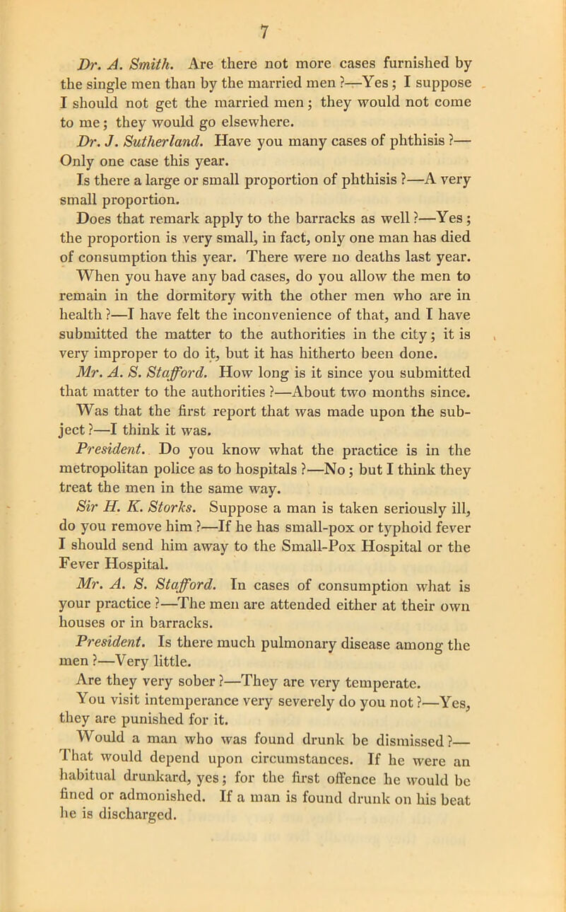 Dr. A. Smith. Are there not more cases furnished by the single men than by the married men ?—Yes; I suppose . I should not get the married men j they would not come to me; they would go elsewhere. Dr. J. Sutherland. Have you many cases of phthisis ?— Only one case this year. Is there a large or small proportion of phthisis ?—A very small proportion. Does that remark apply to the barracks as well ?—Yes ; the proportion is very small, in fact, only one man has died of consumption this year. There were no deaths last year. When you have any bad cases, do you allow the men to remain in the dormitory with the other men who are in health ?—I have felt the inconvenience of that, and I have submitted the matter to the authorities in the city; it is , very improper to do it, but it has hitherto been done. Mr. A. S. Stafford. How long is it since you submitted that matter to the authorities ?—About two months since. Was that the first report that was made upon the sub- ject ?—I think it was. President. Do you know what the practice is in the metropolitan police as to hospitals ?—No; but I think they treat the men in the same way. Sir H. K. Storks. Suppose a man is taken seriously ill, do you remove him ?—If he has small-pox or typhoid fever I should send him away to the Small-Pox Hospital or the Fever Hospital. Mr. A. S. Stafford. In cases of consumption what is your practice ?—^The men are attended either at their own houses or in barracks. President. Is there much pulmonary disease among the men ?—Very little. Are they very sober ?—They are very temperate. You visit intemperance very severely do you not ?—Yes, they are punished for it. Would a man who was found drunk be dismissed? That would depend upon circumstances. If he were an habitual drunkard, yes; for the first offence he would be fined or admonished. If a man is found drunk on his beat he is discharged.