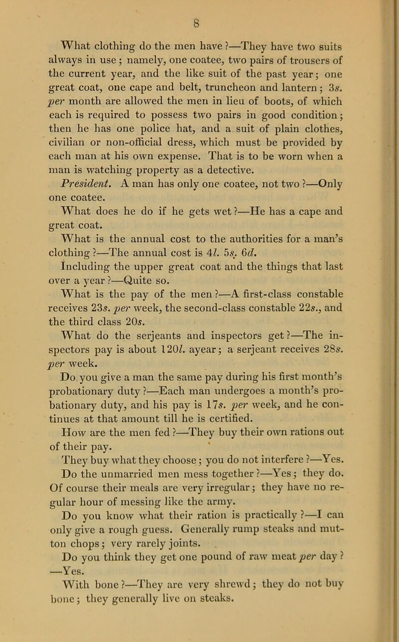 What clothing do the men have ?—They have two suits always in use; namely, one coatee, two pairs of trousers of the current year, and the like suit of the past year; one great coat, one cape and belt, truncheon and lantern ; 35. per month are allowed the men in lieu of boots, of which each is required to possess two pairs in good condition; then he has one police hat, and a suit of plain clothes, civilian or non-official dress, which must be provided by each man at his own expense. That is to be worn when a man is watching property as a detective. President. A man has only one coatee, not two ?—Only one coatee. What does he do if he gets wet ?—He has a cape and great coat. What is the annual cost to the authorities for a man^s clothing ?—The annual cost is Al. 55. &d. Including the upper great coat and the things that last over a year ?—Quite so. What is the pay of the men ?—A first-class constable receives 235. per week, the second-class constable 225., and the third class 205. What do the serjeants and inspectors get ?—^The in- spectors pay is about 120Z. ayear; a serjeant receives 285. per week. Do you give a man the same pay during his first month’s probationary duty ?—Each man undergoes a month’s pro- bationary duty, and his pay is 1?5. per week, and he con- tinues at that amount till he is certified. How are the men fed ?—They buy their own rations out of their pay. They buy what they choose; you do not interfere ?—Yes. Do the unmarried men mess together?—Yes; they do. Of course their meals are very irregular; they have no re- gular hour of messing like the army. Do you know what their ration is practically ?—I can only give a rough guess. Generally rump steaks and mut- ton chops; very rarely joints. Do you think they get one pound of raw meat per day ? —Yes. With bone ?—They are very shrewd; they do not buy bone; they generally live on steaks.