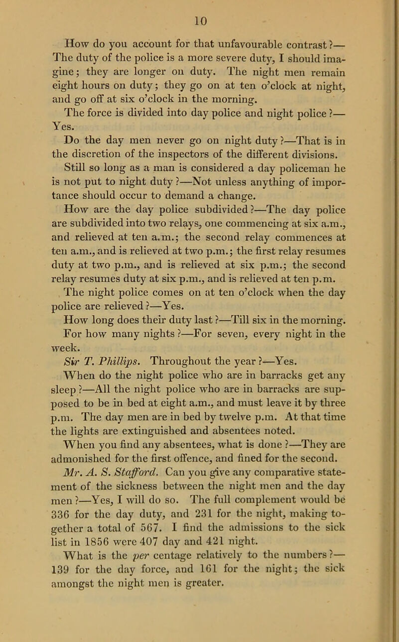 How do you account for that unfavourable contrast ?— The duty of the police is a more severe duty, I should ima- gine; they are longer on duty. The night men remain eight hours on duty; they go on at ten o’clock at night, and go off at six o’clock in the morning. The force is divided into day police and night police ?— Yes. Do the day men never go on night duty ?—That is in the discretion of the inspectors of the different divisions. Still so long as a man is considered a day policeman he is not put to night duty ?—Not unless anything of impor- tance should occur to demand a change. How are the day police subdivided ?—The day police are subdivided into two relays, one commencing at six a.m., and relieved at ten a.m.; the second relay commences at ten a.m., and is relieved at two p.m.; the first relay resumes duty at two p.m., and is relieved at six p.m.; the second relay resumes duty at six p.m., and is relieved at ten p.m. The night police comes on at ten o’clock when the day police are relieved ?—Yes. How long does their duty last ?—Till six in the morning. For how many nights ?—For seven, every night in the week. Sir T. Phillips. Throughout the year?—Yes. When do the night police who are in barracks get any sleep ?—All the night police who are in barracks are sup- posed to be in bed at eight a.m., and must leave it by three p.m. The day men are in bed by twelve p.m. At that time the lights are extinguished and absentees noted. When you find any absentees, what is done ?—They are admonished for the first offence, and fined for the second. Mr. A. S. Stafford. Can you give any comparative state- ment of the sickness between the night men and the day men ?—Yes, I will do so. The full complement would be 336 for the day duty, and 231 for the night, making to- gether a total of 567. I find the admissions to the sick list in 1856 were 407 day and 421 night. What is the per centage relatively to the numbers ?— 139 for the day force, and 161 for the night; the sick amongst the night men is greater.