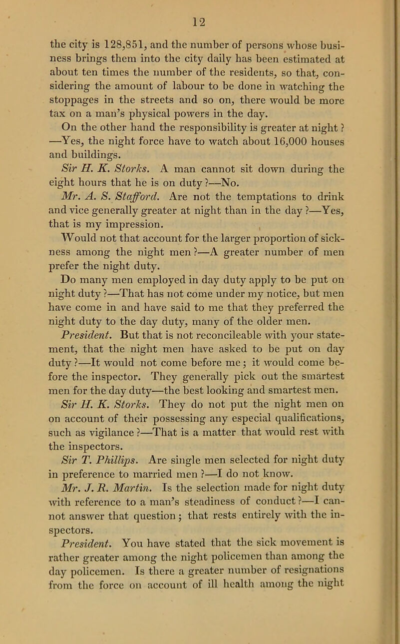 the city is 128,851, and the number of persons whose busi- ness brings them into the city daily has been estimated at about ten times the number of the residents, so that, con- sidering the amount of labour to be done in watching the stoppages in the streets and so on, there would be more tax on a man^s physical powers in the day. On the other hand the responsibility is greater at night ? —Yes, the night force have to watch about 16,000 houses and buildings. Sir H. K. Storks. A man cannot sit down during the eight hours that he is on duty ?—No. Mr. A. S. Stafford. Are not the temptations to drink and vice generally greater at night than in the day ?—Yes, that is my impression. , Would not that account for the larger proportion of sick- ness among the night men ?—A greater number of men prefer the night duty. Do many men employed in day duty apply to be put on night duty ?—That has not come under my notice, but men have come in and have said to me that they preferred the night duty to the day duty, many of the older men. President. But that is not reconcileable with your state- ment, that the night men have asked to be put on day duty ?—It would not come before me; it would come be- fore the inspector. They generally pick out the smartest men for the day duty—the best looking and smartest men. Sir H. K. Storks. They do not put the night men on on account of their possessing any especial qualifications, such as vigilance ?—That is a matter that would rest with the inspectors. Sir T. Phillips. Are single men selected for night duty in preference to married men ?—I do not know. Mr. J. R. Martin. Is the selection made for night duty with reference to a man^s steadiness of conduct ?—I can- not answer that question ; that rests entirely with the in- spectors. President. You have stated that the sick movement is rather greater among the night policemen than among the day policemen. Is there a greater number of resignations from the force on account of ill health among the night
