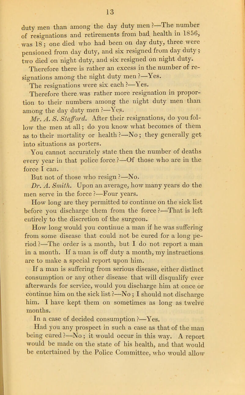 duty men than among the day duty men ?—The number of resignations and retirements from bad health in 1856, was 18; one died who had been on day duty, three were pensioned from day duty, and six resigned from day duty; two died on night duty, and six resigned on night duty. Therefore there is rather an excess in the number of re- signations among the night duty men ?—Yes. The resignations were six each?—Yes. Therefore there was rather more resignation in propor- tion to their numbers among the night duty men than among the day duty men ?—Yes. Mr. A. S. Stafford. After their resignations, do you fol- low the men at all; do you know what becomes of them as to their mortality or health ?—No; they generally get into situations as porters. You cannot accurately state then the number of deaths every year in that police force ?—Of those who are in the force T can. But not of those who resign ?—No. Dr. A. Smith. Upon an average, how many years do the men serve in the force?—Four years. How long are they permitted to continue on the sick list before you discharge them from the force ?—That is left entirely to the discretion of the surgeon. How long would you continue a man if he was suffering from some disease that could not be cured for a long pe- riod ?—The order is a month, but I do not report a man in a month. If a man is off duty a month, my instructions are to make a special report upon him. If a man is suffering from serious disease, either distinct consumption or any other disease that will disqualify ever afterwards for service, would you discharge him at once or continue him on the sick list ?—No; I should not discharge him. I have kept them on sometimes as long as twelve months. In a case of decided consumption ?—Yes. Had you any prospect in such a case as that of the man being cured?—No; it would occur in this way. A report would be made on the state of his health, and that would be entertained by the Police Committee, who would allow