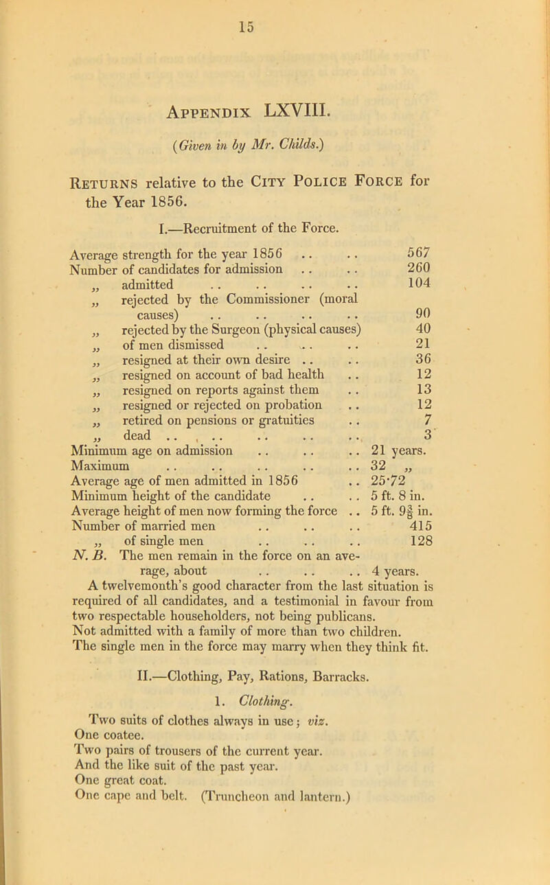 Appendix LXVIII. {Given in by Mr. Childs.) Returns relative to the City Police Force for the Year 1856. I.—Recruitment of the Force. Average strength for the year 1856 567 Number of candidates for admission 260 ,, admitted 104 „ rejected by the Commissioner (moral causes) 90 „ rejected by the Surgeon (physical causes) 40 „ of men dismissed 21 „ resigned at their own desire .. 36 ,, resigned on accoimt of bad health 12 ,, resigned on reports against them 13 „ resigned or rejected on probation 12 „ retired on pensions or gratuities 7 „ dead .. , .. 3 Minimum age on admission 21 years. Maximum 32 „ Average age of men admitted in 1856 25*72 Minimum height of the candidate 5 ft. 8 in. Average height of men now forming the force .. 5 ft. 9| in. Number of married men 415 ,, of single men 128 N. B. The men remain in the force on an ave- rage, about .. .. .. 4 years. A twelvemonth’s good character from the last situation is required of all candidates, and a testimonial in favour from two respectable householders, not being publicans. Not admitted with a family of more than two children. The single men in the force may marry when they think fit. II.—Clothing, Pay, Rations, Barracks. 1. Clothing. Two suits of clothes always in use; viz. One coatee. Two pairs of trousers of the cuiTent year. And the like suit of the past year. One great coat. One cape .and belt. (Truncheon and lantern.)