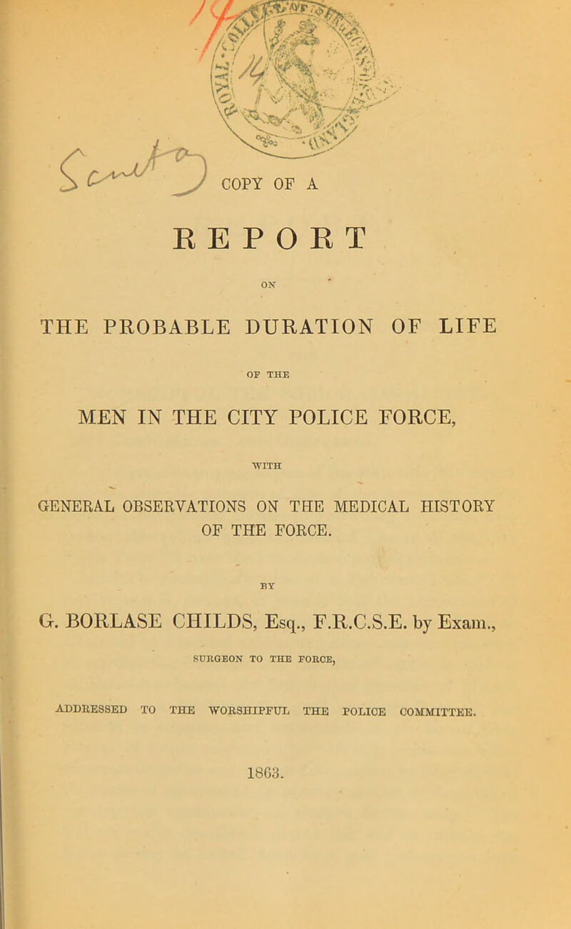 ON THE PROBABLE DURATION OF LIFE OF THE MEN IN THE CITY POLICE FORCE, WITH GENERAL OBSERVATIONS ON THE MEDICAL HISTORY OF THE FORCE. BY G. BORLASE CHILDS, Esq,, F.R.C.S.E. by Exam., SURGEON TO THE FORCE, ADDEESSED TO THE ■WOESHIPPXJL THE POLICE COMMITTEE. 18G3.