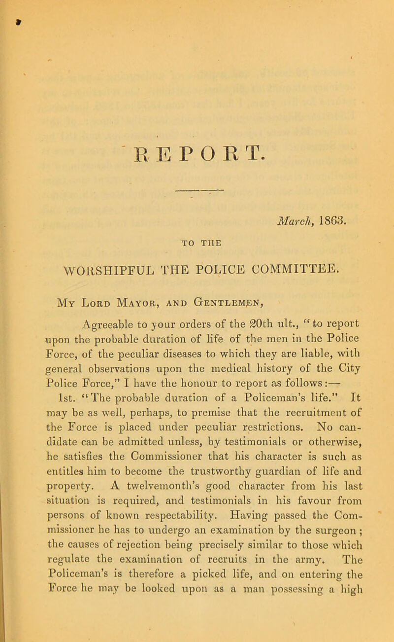 March, 1863. TO THE WORSHIPFUL THE POLICE COMMITTEE. My Lord Mayor, and Gentlempn, Agreeable to your orders of the 20th ult., ” to report upon the probable duration of life of the men in the Police Force, of the peculiar diseases to which they are liable, with general observations upon the medical history of the City Police Force,” I have the honour to report as follows:— 1st. “The probable duration of a Policeman’s life.” It may be as well, perhaps, to premise that the recruitment of the Force is placed under peculiar restrictions. No can- didate can be admitted unless, by testimonials or otherwise, he satisfies the Commissioner that his character is such as entitles him to become the trustworthy guardian of life and property. A twelvemonth’s good character from his last situation is required, and testimonials in his favour from persons of known respectability. Having passed the Com- missioner be has to undergo an examination by the surgeon ; the causes of rejection being precisely similar to those which regulate the examination of recruits in the army. The Policeman’s is therefore a picked life, and on entering the Force he may be looked upon as a man posse.ssing a high