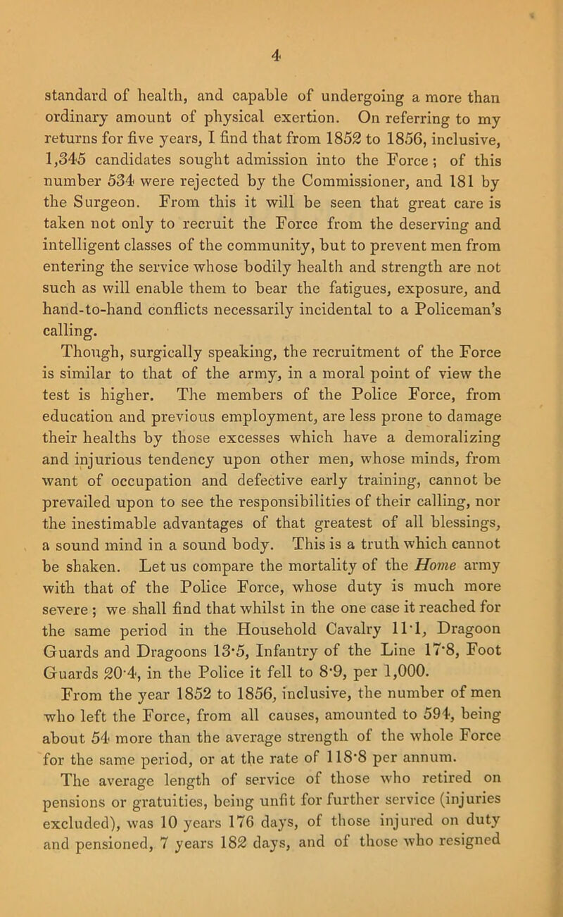 standard of health, and capable of undergoing a more than ordinary amount of physical exertion. On referring to my returns for five years, I find that from 1852 to 1856, inclusive, 1,345 candidates sought admission into the Force; of this number 534 were rejected by the Commissioner, and 181 by the Surgeon. From this it will be seen that great care is taken not only to recruit the Force from the deserving and intelligent classes of the community, but to prevent men from entering the service whose bodily health and strength are not such as will enable them to bear the fatigues, exposure, and hand-to-hand conflicts necessarily incidental to a Policeman’s calling. Though, surgically speaking, the recruitment of the Force is similar to that of the army, in a moral j)oint of view the test is higher. The members of the Police Force, from education and previous employment, are less prone to damage their healths by those excesses which have a demoralizing and injurious tendency upon other men, whose minds, from want of occupation and defective early training, cannot be prevailed upon to see the responsibilities of their calling, nor the inestimable advantages of that greatest of all blessings, a sound mind in a sound body. This is a truth which cannot be shaken. Let us compare the mortality of the Home army with that of the Police Force, whose duty is much more severe ; we shall find that whilst in the one case it reached for the same period in the Household Cavalry IIT, Dragoon Guards and Dragoons 13'5, Infantry of the Line 17’8, Foot Guards 20'4, in the Police it fell to 8’9, per 1,000. From the year 1852 to 1856, inclusive, the number of men who left the Force, from all causes, amounted to 594, being about 54 more than the average strength of the whole Force for the same period, or at the rate of 118'8 per annum. The average length of service of those who retired on pensions or gratuities, being unfit for further service (injuries excluded), was 10 years 176 days, of those injured on duty and pensioned, 7 years 182 days, and of those who resigned
