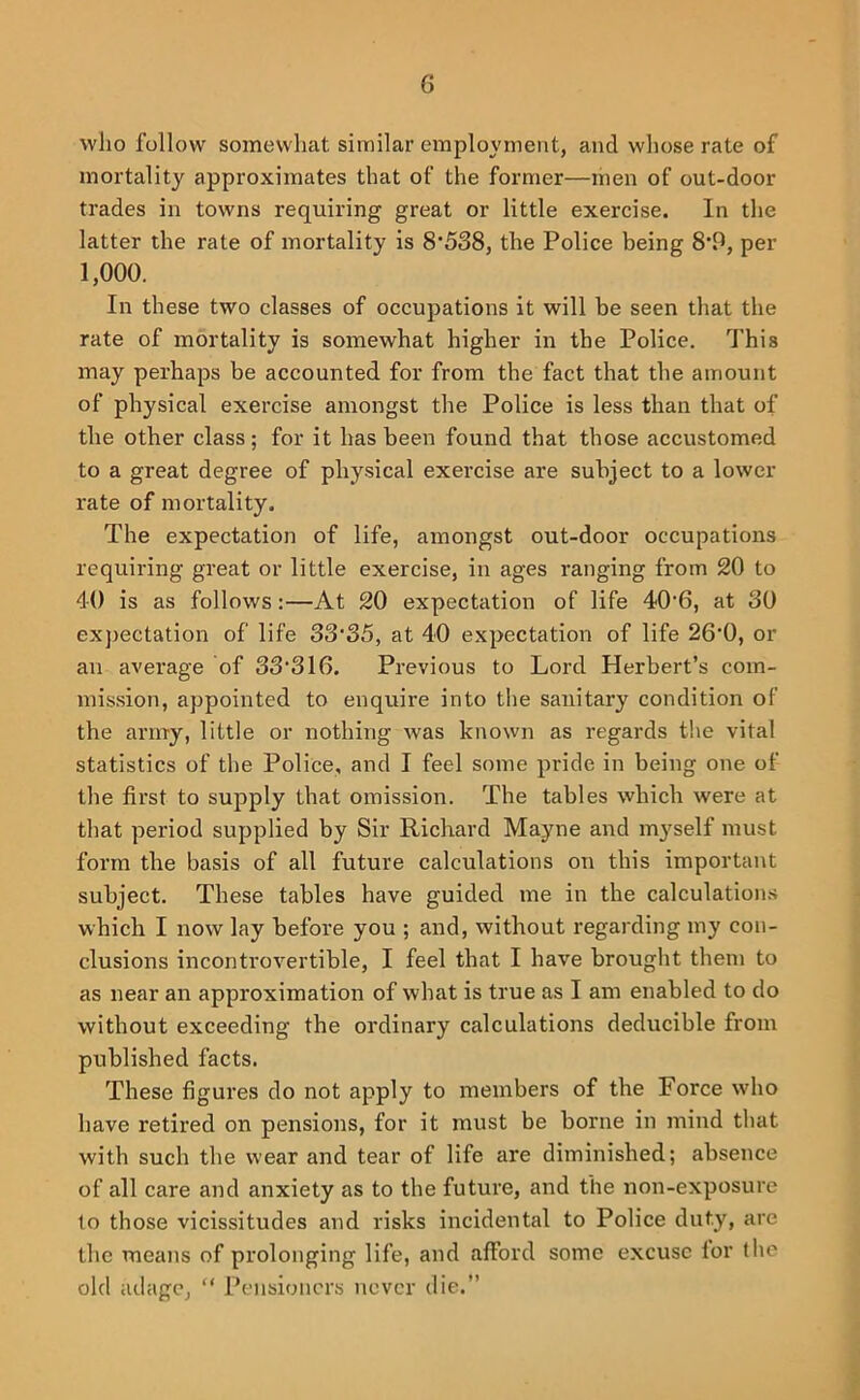 who follow somewhat similar employment, and whose rate of mortality approximates that of the former—men of out-door trades in towns requiring great or little exercise. In the latter the rate of mortality is 8*538, the Police being 8*15, per 1,000. In these two classes of occupations it will be seen that the rate of mortality is somewhat higher in the Police. 'J’his may perhaps be accounted for from the fact that the amount of physical exercise amongst the Police is less than that of the other class; for it has been found that those accustomed to a great degree of physical exercise are subject to a lower rate of mortality. The expectation of life, amongst out-door occupations requiring great or little exercise, in ages ranging from 20 to 40 is as follows;—At 20 expectation of life 40*6, at 30 expectation of life 33*35, at 40 expectation of life 26*0, or an average of 33*316. Previous to Lord Herbert’s com- mission, appointed to enquire into the sanitary condition of the army, little or nothing was known as regards t!ie vital statistics of the Police, and I feel some pride in being one of the first to supply that omission. The tables which were at that period supplied by Sir Richard Mayne and myself must form the basis of all future calculations on this important subject. These tables have guided me in the calculations which I now lay before you ; and, without regarding my con- clusions incontrovertible, I feel that I have brought them to as near an approximation of what is true as I am enabled to do without exceeding the ordinary calculations deducible from published facts. These figures do not apply to members of the Force who have retired on pensions, for it must be borne in mind that with such the wear and tear of life are diminished; absence of all care and anxiety as to the future, and the non-exposure to those vicissitudes and risks incidental to Police duty, are the means of prolonging life, and afford some excuse lor the old adage, “ Pensioners never die.”