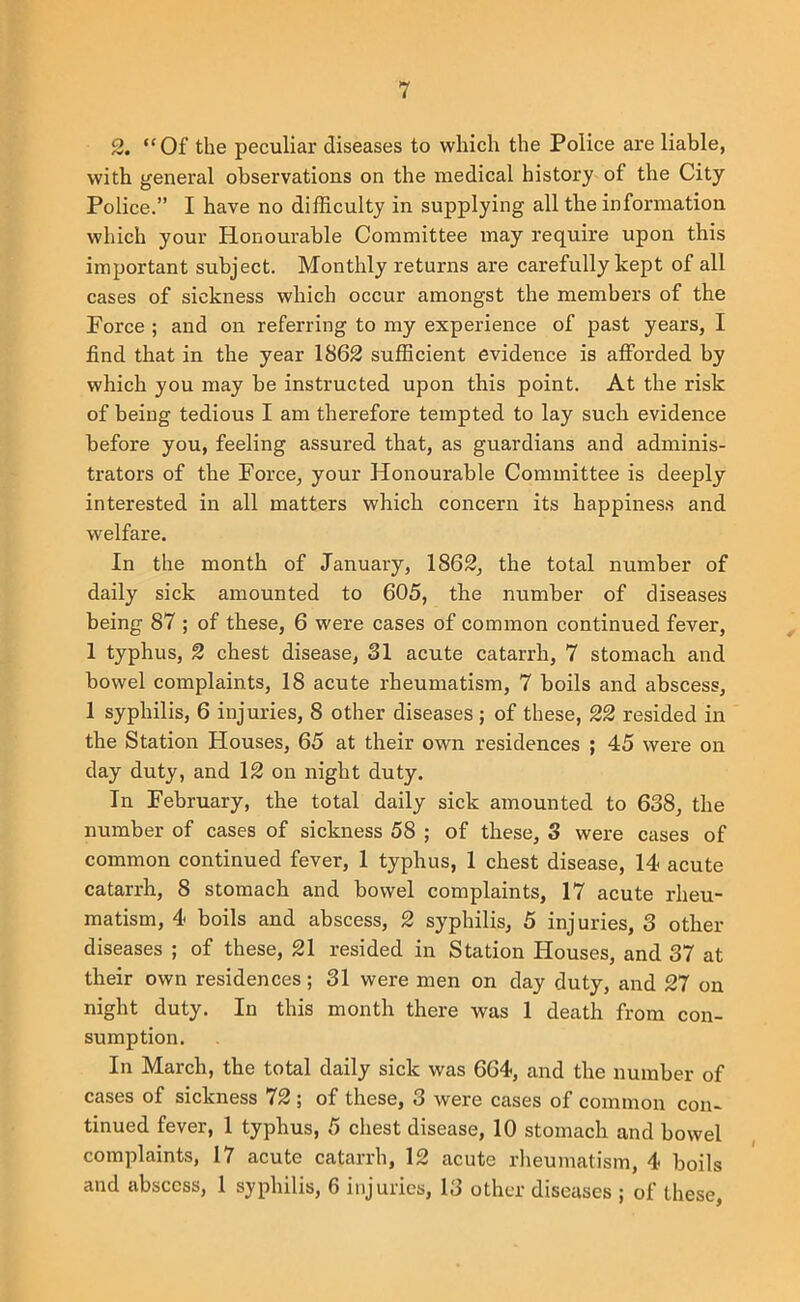 2. “Of the peculiar diseases to which the Police are liable, with general observations on the medical history of the City Police.” I have no difficulty in supplying all the infonnation which your Honourable Committee may require upon this important subject. Monthly returns are carefully kept of all cases of sickness which occur amongst the members of the Force ; and on referring to my experience of past years, I find that in the year 1862 sufficient evidence is afforded by which you may be instructed upon this point. At the risk of being tedious I am therefore tempted to lay suck evidence before you, feeling assured that, as guardians and adminis- trators of the Force, your Honourable Committee is deeply interested in all matters which concern its happines.s and welfare. In the month of January, 1862, the total number of daily sick amounted to 605, the number of diseases being 87 ; of these, 6 were cases of common continued fever, 1 typhus, 2 chest disease, 81 acute catarrh, 7 stomach and bowel complaints, 18 acute rheumatism, 7 boils and abscess, 1 syphilis, 6 injuries, 8 other diseases ; of these, 22 resided in the Station Houses, 65 at their own residences ; 45 were on day duty, and 12 on night duty. In February, the total daily sick amounted to 638, the number of cases of sickness 58 ; of these, 3 were cases of common continued fever, 1 typhus, 1 chest disease, 14 acute catarrh, 8 stomach and bowel complaints, 17 acute rheu- matism, 4 boils and abscess, 2 syphilis, 5 injuries, 3 other- diseases ; of these, 21 resided in Station Houses, and 37 at their own residences; 31 were men on day duty, and 27 on night duty. In this month there was 1 death from con- sumption. In March, the total daily sick was 664, and the number of cases of sickness 72 ; of these, 3 were cases of cominoir con- tinued fever, 1 typhus, 5 chest disease, 10 stomach and bowel complaints, 17 acute catarrh, 12 acute rlieumatism, 4 boils and abscess, 1 syphilis, 6 injuries, 13 other diseases ; of these,