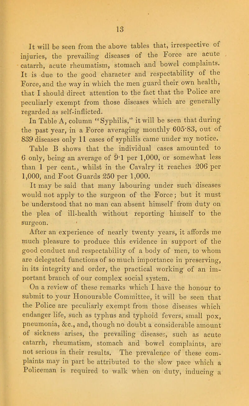 It will be seen from the above tables that, irrespective of injuries, the prevailing diseases of the Force are acute catarrh, acute rheumatism, stomach and bowel complaints. It is due to the good character and respectability of the Force, and the way in which the men guard their own health, that I should direct attention to the fact that the Police are peculiarly exempt from those diseases which are generally regarded as self-inflicted. In Table A, column “ Syphilis,” it will be seen that during the past year, in a Force averaging monthly 605’83, out of 839 diseases only 11 cases of syphilis came under my notice. Table B shows that the individual cases amounted to 6 only, being an average of 9T per 1,000, or somewhat less than 1 per cent., whilst in the Cavalry it reaches 206 per 1,000, and Foot Guards 250 per 1,000. It may be said that many labouring under such diseases would not apply to the surgeon of the Force; but it must be understood that no man can absent himself from duty on the plea of ill-health without reporting himself to the surgeon. After an experience of nearly twenty years, it affords me much pleasure to produce this evidence in support of the good conduct and respectability of a body of men, to whom are delegated functions of so much importance in preserving, in its integrity and order, the practical working of an im- portant branch of our complex social system. On a review of these remarks which I have the honour to submit to your Honourable Committee, it will be seen that the Police are peculiarl}' exempt from those diseases which endanger life, such as typhus and typhoid fevers, small pox, pneumonia, &c., and, though no doubt a considerable amount of sickness arises, the prevailing diseases, such as acute catarrh, rheumatism, stomach and bowel complaints, are not serious in their results. The prevalence of these com- plaints may in part be attributed to the slow pace which a Policeman is required to walk when on duty, inducing a