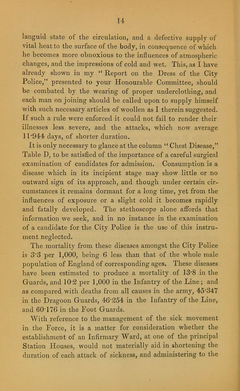 languid state of the circulation, and a defective supply of vital heat to the surface of the body, in consequence of which he becomes more obnoxious to the influences of atmospheric changes, and the impressions of cold and wet. This, as I have already shown in my “ Report on the Dress of the City Police,” presented to your Honourable Committee, should be combated by the wearing of proper underclothing, and each man on joining should be called upon to supply himself with such necessary articles of woollen as I therein suggested. If such a rule were enforced it could not fail to render their illnesses less severe, and the attacks, which now average 11‘944 days, of shorter duration. It is only necessary to glance at the column “ Chest Disease,” Table D, to be satisfied of the importance of a careful surgical examination of candidates for admission. Consumption is a disease which in its incipient stage may show little or no outward sign of its approach, and though under certain cir- cumstances it remains dormant for a long time, yet from the influences of exposure or a slight cold it becomes rapidly and fatally developed. The stethoscope alone affords that information we seek, and in no instance in the examination of a candidate for the City Police is the use of this instru- ment neglected. The mortality from these diseases amongst the City Police is 3’3 per 1,000, being 6 less than that of the whole male population of England of corresponding ages. These diseases have been estimated to produce a mortality of 13*8 in the Guards, and 10 2 per 1,000 in the Infantry of the Line; and as compared with deaths from all causes in the army, 45*347 in the Dragoon Guards, 46*254 in the Infantry of the Line, and 60*176 in the Foot Guards. With reference to the management of the sick movement in the Force, it is a matter for consideration whether the establishment of an Infirmary Ward, at one of the principal Station Houses, would not materially aid in shortening the duration of each attack of sickness, and administering to the