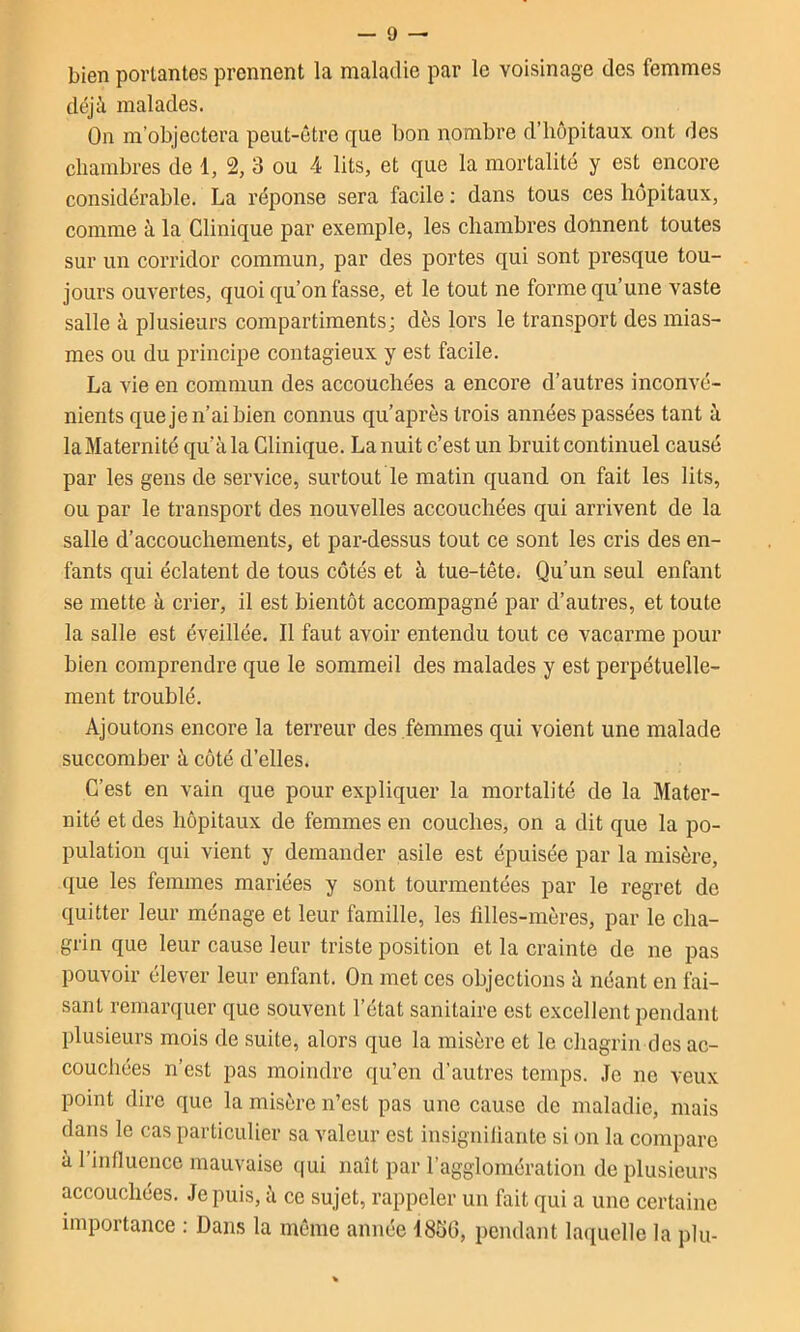 bien portantes prennent la maladie par le voisinage des femmes déjà malades. On m’objectera peut-être que bon nombre d’hôpitaux ont des chambres de 1, 2, 3 ou 4 lits, et que la mortalité y est encore considérable. La réponse sera facile : dans tous ces hôpitaux, comme à la Clinique par exemple, les chambres donnent toutes sur un corridor commun, par des portes qui sont presque tou- jours ouvertes, quoi qu’on fasse, et le tout ne forme qu’une vaste salle à plusieurs compartiments; dès lors le transport des mias- mes ou du principe contagieux y est facile. La vie en commun des accouchées a encore d’autres inconvé- nients queje n’ai bien connus qu’après trois années passées tant à la Maternité qu’à la Clinique. La nuit c’est un bruit continuel causé par les gens de service, surtout le matin quand on fait les lits, ou par le transport des nouvelles accouchées qui arrivent de la salle d’accouchements, et par-dessus tout ce sont les cris des en- fants qui éclatent de tous côtés et à tue-tête. Qu’un seul enfant se mette à crier, il est bientôt accompagné par d’autres, et toute la salle est éveillée. Il faut avoir entendu tout ce vacarme pour bien comprendre que le sommeil des malades y est perpétuelle- ment troublé. Ajoutons encore la terreur des femmes qui voient une malade succomber à côté d’elles. C’est en vain que pour expliquer la mortalité de la Mater- nité et des hôpitaux de femmes en couches, on a dit que la po- pulation qui vient y demander asile est épuisée par la misère, que les femmes mariées y sont tourmentées par le regret de quitter leur ménage et leur famille, les filles-mères, par le cha- grin que leur cause leur triste position et la crainte de ne pas pouvoir élever leur enfant. On met ces objections à néant en fai- sant remarquer que souvent l’état sanitaire est excellent pendant plusieurs mois de suite, alors que la misère et le chagrin des ac- couchées n’est pas moindre qu’en d’autres temps. Je ne veux point dire que la misère n’est pas une cause de maladie, mais dans le cas particulier sa valeur est insigniliantc si on la compare à 1 influence mauvaise (|ui naît par l’agglomération de plusieurs accouchées. Je puis, à ce sujet, rappeler un fait qui a une certaine importance : Dans la même année 1850, pendant laquelle la plu-