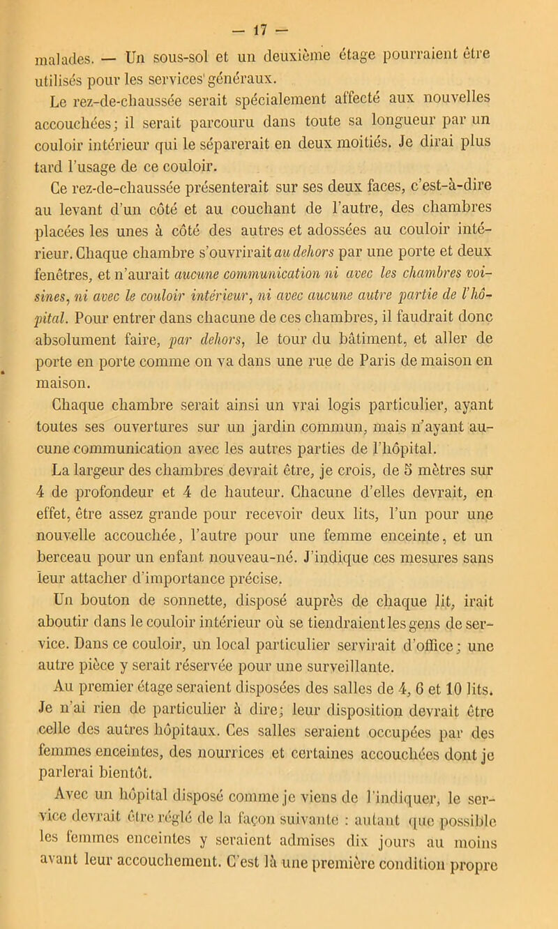 malades. — Un sous-sol et un deuxième étage pourraient être utilisés pour les services'généraux. Le rez-de-cliaussée serait spécialement alfecté aux nouvelles accoucliées; il serait parcouru dans toute sa longueur par un couloir intérieur qui le séparerait en deux moitiés. Je dirai plus tard l’usage de ce couloir. Ce rez-de-cliaussée présenterait sur ses deux faces, c’est-à-dire au levant d’un côté et au couchant de l’autre, des chambres placées les unes à côté des autres et adossées au couloir inté- rieur. Chaque chambre s’ouvrirait mt de/mrs par une porte et deux fenêtres, et n’aurait aucune communication ni avec les chambres voi- sines, ni avec le couloir intérieur, ni avec aucune autre partie de l’hô- pital. Pour entrer dans chacune de ces chambres, il faudrait donc absolument faire, par dehors, le tour du bâtiment, et aller de porte en porte comme on va dans une rue de Paris de maison en maison. Chaque chambre serait ainsi un vrai logis particuliei’, ayant toutes ses ouvertures sur un jardin commun, mais n’ayant au- cune conununication avec les autres parties de l’hôpital. La largeur des chambres devrait être, je crois, de 5 mètres sur 4 de profondeur et 4 de hauteur. Chacune d’elles devrait, en effet, être assez grande pour recevoir deux lits, l’un pour une nouvelle accouchée, l’autre pour une femme enceinte, et un berceau pour un enfant nouveau-né. J’indique ces mesures sans leur attacher d’importance précise. Un bouton de sonnette, disposé auprès de chaque lit, irait aboutir dans le couloir intérieur où se tiendraient les gens de ser- vice. Dans ce couloir, un local particulier servirait d’office; une autre pièce y serait réservée pour une surveillante. Au premier étage seraient disposées des salles de 4, 6 et 10 lits. Je n’ai rien de particulier à dire; leur disposition devrait être celle des autres hôpitaux. Ces salles seraient occupées par des femmes enceintes, des nourrices et certaines accouchées dont je parlerai bientôt. Avec un hôpital disposé comme je viens de l'indiquer, le ser- vice devrait être réglé de la façon suivante : autant ([ue possible les femmes enceintes y seraient admises dix jours au moins avant leur accouchement. C’est là une première condition propre