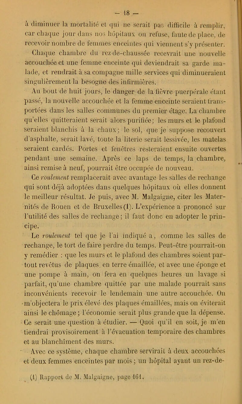 i\ diminuer la mortalité et (|ui ne serait pas difficile à remplir, car clia(iuc jour dans nos hôpitaux on refuse, faute de place, de recevoir nombre de fcuuues enceintes (jui viennent s’y présenter. Chaque chambre du rez de-chaussée recevrait une nouvelle accouchée et une femme enceinte qui deviendrait sa garde ma- latle, et rendrait à sa compagne mille services qui diminueraient singulièrement la besogne des inürrnières. Au bout de huit Jours, le danger de la lièvre puerpérale étant passé, la nouvelle accouchée et la femme enceinte seraient trans- portées dans les salles communes du premier étage. La chambre qu’elles quitteraient serait alors purifiée; les murs et le plafond seraient blanchis à la chaux; le sol, que je suppose recouvert d’asphalte, serait lavé, toute la literie serait lessivée, les }natelas seraient cardés. Portes et fenêtres resteraient ensuite ouvertes pendant une semaine. Après ce laps de temps, la chambre, ainsi remise à neuf, pourrait être occupée de nouveau. Ce roulement remplacerait avec avantage les salles de rechange qui sont déjà adoptées dans quelques hôpitaux où elles donnent le meilleur résultat. Je puis, avec M. Malgaigne, citer les Mater- nités de Rouen et de Bruxelles (1). L’expérience a prononcé sur l’utilité des salles de rechange; il faut donc en adopter le prin- cipe. Le roulement tel que je l’ai indiqué a, comme les salles de rechange, le tort de faire perdre du temps. Peut-être pourrait-on y remédier : que les murs et le plafond des chambres soient par- tout revêtus de plaques en terre émaillée, et avec une éponge et une pompe à main, on fera en quelques heures un lavage si parfait, qu’une chambre quittée par une malade pourrait sans inconvénients recevoir le lendemain une autre accouchée. On -m’objectera le prix élevé des pla([ues émaillées, mais on éviterait ainsi le chômage ; l’économie serait plus grande que la dépense. Ce serait une question à étudier. — Quoi qu’il en soit, je m'en tiendrai provisoirement à l’évacuation temporaire des chambres et au blanchiment des murs. Avec ce système, cha(iuc chambre servirait à deux accouchées et deux femmes enceintes par mois ; un hôpital ayant un rez-de- (1) Rapport do -M. .Malgaigne, page 161.