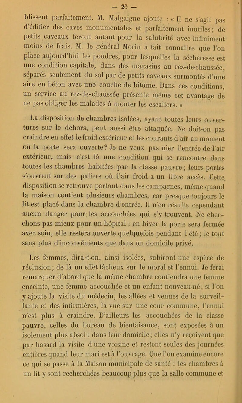 Lussent parfaitement. M. Malgaignc ajoute : « Il ne s’agit pas d’édilier des caves monumentales et parfaitement inutiles; de petits caveaux feront autant pour la salubrité avec infiniment moins de frais. M. le général Morin a fait connaître que l’on place aujourd’hui les poudres, pour lesquelles la sécheresse est une condition capitale, dans des magasins au rez-de-chaussée, séparés seulement du sol par de petits caveaux surmontés d’une aire en béton avec une couche de bitume. Dans ces conditions, un service au rez-de-chaussée présente même cet avantage de ne pas obliger les malades à monter les escaliers. » La disposition de chambres isolées, ayant toutes leurs ouver- tures sur le dehors, peut aussi être attaquée. Ne doit-on pas craindre en elfet le froid extérieur et les courants d’aii* au moment où la porte sera ouverte? Je ne veux pas nier l’entrée de l’air extérieur, mais c’est là une condition qui se rencontre dans toutes les chambres habitées par la classe pauvre; leurs portes s’ouvrent sur des paliers où l’air froid a un libre accès. Cette disposition se retrouve partout dans les campagnes, même quand la maison contient plusieurs chambres, car presque toujours le lit est placé dans la chambre d’entrée. Il n’en résulte cependant aucun danger pour les accouchées qui s’y trouvent. Ne cher- chons pas mieux pour un hôpital : en hiver la porte sera fermée avec soin, elle restera ouverte quelquefois pendant l’été ; le tout sans plus d’inconvénients que dans un domicile privé. Les femmes, dira-t-on, ainsi isolées, subiront une espèce de réclusion; de là un effet fâcheux sur le moral et l’ennui. Je ferai remarquer d’abord que la même chambre contiendra une femme enceinte, une femme accouchée et un enfant nouveau-né; si l’on y ajoute la visite du médecin, les allées et venues de la surveil- lante et des infirmières, la vue sur une cour commune, rennui n’est plus à craindre. D’ailleurs les accouchées de la classe pauvre, celles du bureau de bienfaisance, sont exposées à un isolement plus absolu dans leur domicile; elles n’y reçoivent que par hasard la visite d’une voisine et restent seules des journées entières quand leur mari est à fouvrage. Que l’on examine encore ce qui se passe à la Maison municipale de santé ; les chambres à un lit y sont recherchées beaucoup plus que la salle commune et