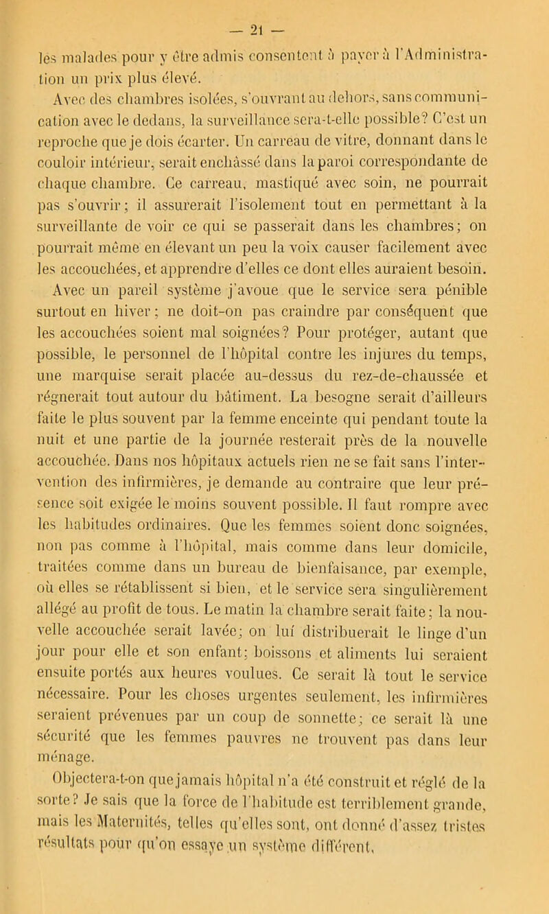 les malades pour y être admis consentent à payera l'Adminislra- lion un prix plus élevé. Avec des chambres isolées, s’ouvrant au dehors, sans communi- cation avec le dedans, la surveillance sera-t-elle possible? C’est un reproche que je dois écarter. Un carreau de vitre, donnant dans le couloir intérieur, serait enchâssé dans la paroi correspondante de chaque chambre. Ce carreau, mastiqué avec soin, ne pourrait pas s’ouvrir ; il assurerait l’isolement tout en permettant à la surveillante de voir ce qui se passerait dans les chambres ; on pourrait même en élevant un peu la voix causer facilement avec les accouchées, et apprendre d’elles ce dont elles auraient besoin. Avec un pareil système j’avoue que le service sera pénible surtout en hiver; ne doit-on pas craindre par conséquent que les accouchées soient mal soignées? Pour protéger, autant que possible, le personnel de l’hôpital contre les injures du temps, une marquise serait placée au-dessus du rez-de-chaussée et régnerait tout autour du bâtiment. La besogne serait d’ailleurs faite le plus souvent par la femme enceinte qui pendant toute la nuit et une partie de la journée resterait près de la nouvelle accouchée. Dans nos hôpitaux actuels rien ne se fait sans l’inter- vention des infirmières, je demande au contraire que leur pré- sence soit exigée le moins souvent possible. Il faut rompre avec les habitudes ordinaires. Que les femmes soient donc soignées, non pas comme à l’hôpital, mais comme dans leur domicile, traitées comme dans un bureau de bienfaisance, par exeinple, où elles se rétablissent si bien, et le service sera singulièrement allégé au profit de tous. Le matin la chambre serait faite; la nou- velle accouchée serait lavée; on lui distribuerait le linge d’un jour pour elle et son enfant; boissons et aliments lui seraient ensuite portés aux heures voulues. Ce .serait là tout le service nécessaire. Pour les choses urgentes seulement, les infirmières seraient prévenues par un coup de sonnette; ce serait là une sécurité que les femmes pauvres ne trouvent pas dans leur ménage. Objectera-t-on quejamais hôpital n’a été construit et réglé de la sorte? Je sais que la force de Phabitmle est terriblement grande, mais les Maternité.s, telles qu’elles sont, ont donné d’assez tristes résultats pour ([u’oii essaye un systèuio dilféronl.