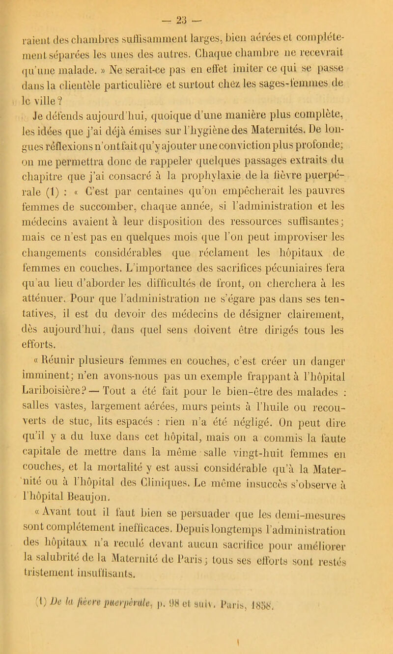 raient des chambres suliisamment larges, bien aérées et complète- ment séparées les unes des autres. Clia(iue chambre ne recevrait ([u’une malade. » Ne serait-ce pas eu elïet imiter ce (lui se passe dans la clientèle particulière et surtout chez les sages-l'emmes de le ville? Je détends aujourd’hui, quoique d’une manière plus complète, les idées que j’ai déjà émises sur l’hygiène des Maternités. De lon- gues réflexions n’ontfait qu’y ajouter une conviction plus profonde; on me permettra donc de rappeler quelques passages extraits du chapitre que j’ai consacré à la prophylaxie de la lièvre puerpé- rale (1) : « C’est par centaines qu’on empêcherait les pauvres femmes de succomber, chaque année, si l’administration et les médecins avaient à leur disposition des ressources suffisantes; mais ce n’est pas en quelques mois que l’on peut improviser les changements considérables que réclament les hôpitaux de femmes en couches. L’importance des sacrifices pécuniaires fera qu'au lieu d’aborder les difficultés de front, on cherchera à les atténuer. Pour que l’administration ne s’égare pas dans ses ten- tatives, il est du devoir des médecins de désigner clairement, dès aujourd’hui, dans quel sens doivent être dirigés tous les efforts. « Réunir plusieurs femmes en couches, c’est créer un flanger imminent; n’en avons-nous pas un exemple frappant à l’hôpital Lariboisière? — Tout a été fait pour le bien-être des malades ; salles vastes, largement aérées, murs peints à l’huile ou recou- verts de stuc, lits espacés ; rien n’a été négligé. On peut dire qu’il y a du luxe dans cet hôpital, mais on a commis la faute capitale de mettre dans la même salle vingt-huit femmes en couches, et la mortalité y est aussi considérable qu’à la Mater- nité ou a 1 hôpital des Cliniques. Le même insuccès s’observe à l’hôpital Beaujon. « Avant tout il faut bien se persuader que les demi-niesures .sont complètement inefficaces. Depuis longtemps l’administration des hôpitaux n’a reculé devant aucun sacrifice pour améliorer la salubrité de la Maternité de Paris; tous ses ellbrts sont restés tristement insuffisants. {[)Dc la liùcre puerpérale, j>. !JH el sid\. Paris, lysti.