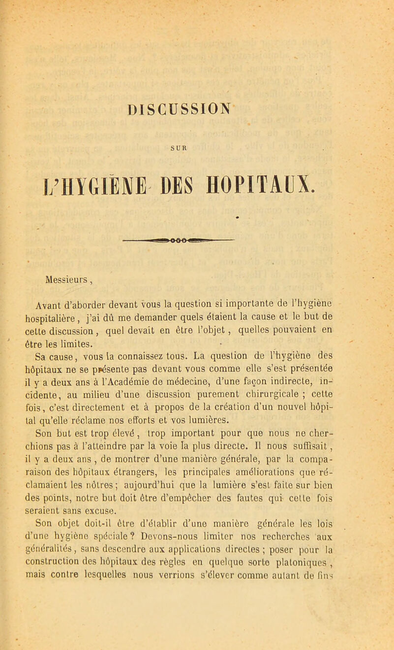 SUR l/HYGIÈNE DES HOPITAEX. Messieurs, Avant d’aborder devant vous la question si importante de l’hygiène hospitalière, j’ai dû me demander quels étaient la cause et le but de cette discussion, quel devait en être l’objet, quelles pouvaient en être les limites. Sa cause, vous la connaissez tous. La question de l’hygiène des hôpitaux ne se présente pas devant vous comme elle s’est présentée il y a deux ans à l’Académie de médecine, d’une façon indirecte, in- cidente, au milieu d’une discussion purement chirurgicale ; cette fois, c’est directement et à propos de la création d’un nouvel hôpi- tal qu’elle réclame nos efforts et vos lumières. Son but est trop élevé, trop important pour que nous ne cher- chions pas à l’atteindre par la voie la plus directe. Il nous suffisait, il y a deux ans , de montrer d’une manière générale, par la compa- raison des hôpitaux étrangers, les principales améliorations que ré- clamaient les nôtres; aujourd’hui que la lumière s’est faite sur bien des points, notre but doit être d’empêcher des fautes qui- celte fois seraient sans excuse. Son objet doit-il être d’établir d’une manière générale les lois d’une hygiène spéciale? Devons-nous limiter nos recherches aux généralités, sans descendre aux applications directes; poser pour la construction des hôpitaux des règles en quelque sorte platoniques , mais contre lesquelles nous verrions s’élever comme autant de fins