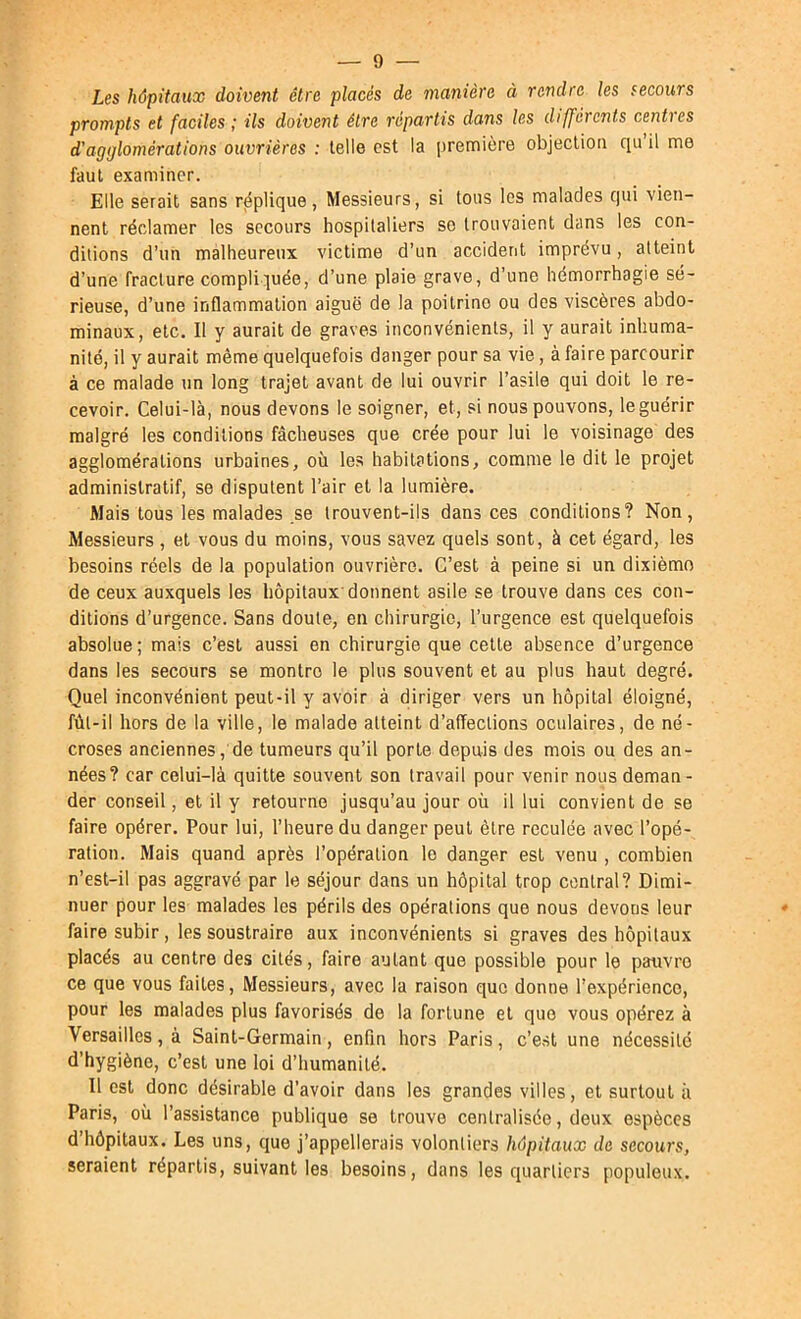 Les hôpitaux doivent être placés de manière à rendre les secours prompts et faciles ; ils doivent être répartis dans les différents centres d'agglomérations ouvrières : telle est la première objection qu il me faut examiner. Elle serait sans réplique, Messieurs, si tous les malades qui vien- nent réclamer les secours hospitaliers se trouvaient dans les con- ditions d’un malheureux victime d’un accident imprévu, atteint d’une fracture compliquée, d’une plaie grave, d’une hémorrhagie sé- rieuse, d’une inflammation aiguë de la poitrine ou des viscères abdo- minaux, etc. Il y aurait de graves inconvénients, il y aurait inhuma- nité, il y aurait même quelquefois danger pour sa vie, à faire parcourir à ce malade un long trajet avant de lui ouvrir l’asile qui doit le re- cevoir. Celui-là, nous devons le soigner, et, si nous pouvons, le guérir malgré les conditions fâcheuses que crée pour lui le voisinage des agglomérations urbaines, où les habitations, comme le dit le projet administratif, se disputent l’air et la lumière. Maist0uslesmalade3 .se trouvent-ils dans ces conditions? Non, Messieurs , et vous du moins, vous savez quels sont, à cet égard, les besoins réels de la population ouvrière. C’est à peine si un dixième de ceux auxquels les hôpitaux'donnent asile se trouve dans ces con- ditions d’urgence. Sans doute, en chirurgie, l’urgence est quelquefois absolue ; mais c’est aussi en chirurgie que cette absence d’urgence dans les secours se montre le plus souvent et au plus haut degré. Quel inconvénient peut-il y avoir à diriger vers un hôpital éloigné, fùt-il hors de la ville, le malade atteint d’affections oculaires, de né- croses anciennes, de tumeurs qu’il porte depuis des mois ou des an- nées? car celui-là quitte souvent son travail pour venir nous deman- der conseil, et il y retourne jusqu’au jour où il lui convient de se faire opérer. Pour lui, l’heure du danger peut être reculée avec l’opé- ration. Mais quand après l’opération le danger est venu , combien n’est-il pas aggravé par le séjour dans un hôpital trop central? Dimi- nuer pour les malades les périls des opérations que nous devons leur faire subir, les soustraire aux inconvénients si graves des hôpitaux placés au centre des cités, faire autant que possible pour le pauvre ce que vous faites. Messieurs, avec la raison que donne l’expérience, pour les malades plus favorisés de la fortune et que vous opérez à Versailles, à Saint-Germain, enfin hors Paris, c’est une nécessité d’hygiène, c’est une loi d’humanité. Il est donc désirable d’avoir dans les grandes villes, et surtout à Paris, où l’assistance publique se trouve centralisée, deux espèces d’hôpitaux. Les uns, que j’appellerais volontiers hôpitaux de secours, seraient répartis, suivant les besoins, dans les quartiers populeux.