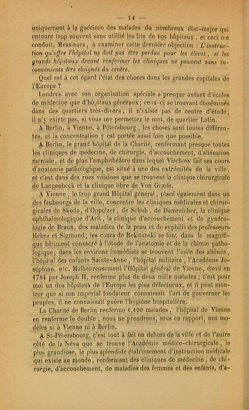 uniquement à la guérison des malades du nombreux état-major qui entoure trop souvent sans utilité les lits de nos hôpitaux , et ceci me conduit, Messieurs, à examiner celte dernière objection ; L'instruc- tion qu’offre l'hôpital ne doit pas être perdue pour les élèves, et les grands hôpitaux devant renfermer les cliniques ne peuvent sans in- convénients être éloignés du centre. Quel est à cet égard l’état des choses dans les grandes capitales de l’Europe ? Londres avec son organisation spéciale a presque autant d’écoles de médecine que d’hôpitaux généraux; ceux-ci se trouvant disséminés dans des quartiers très-divers, il n’existe pas de centre d’étude; il n’y existe pas, si vous me permettez le mol, de quartier Latin. A Berlin, à Vienne, à Pélersbourg , les choses sont toutes différen- tes, et la concentration y est portée aussi loin que possible. A Berlin, le grand hôpital de la Charité, renfermant presque toutes les cliniques de rnédecine, de chirurgie, d’accouchement, d’aliénation mentale, et de plus l’amphithéâtre dans lequel Virchow fait ses cours d’anatomie pathologique^ est situé à une des extrémités de la ville, et c’est dans des rues voisines que se trouvent la clinique chirurgicale de Langenbeck et la clinique libre de Von Græfe. A Vienne, le trop grand Hôpital général, placé également dans un des faubourgs de la ville, concentre les cliniques médicales et chirur- gicales de Skoda, d’Oppolzer, de Schuh, de Dumreicher, la clinique ophlhalmologique d’Arlt, la clinique d’accouchement et de gynéco- logie de Braun, des maladies de la peau et de syphilis des professeurs Hébra et Sigmund; les cours de Rokitanski se font dans le magnifi- que bâtiment consacré à l’élude de l’anatomie et de la chimie patho- logique; dans les environs immédiats se trouvent l’asile des aliénés, l’hôpilal des enfants Sainte-Anne , l’hôpital militaire , l’Académie Jo- séphine, etc. Malheureusement l’Hôpital général de Vienne, élevé en -1784 par Joseph H, renferme plus de deux mille malades; c’est pour moi un des hôpitaux de l’Europe les plus défectueux, et il peut mon- trer que si son impérial fondateur connaissait l’art de gouverner les peuples, il ne connaissait guère l’hygiène hospitalière. La Charité de Berlin renferme 1,100 malades , l’hôpital de Vienne en renferme le double ; nous ne prendrons, sous ce rapport, nos mo- dèles ni à Vienne ni à Berlin. A St-Pétersbourg, c’est tout à fait en dehors de la ville et do l’autre côté de la Méva que se trouve l’Académie médico-chirurgicale, le plus grandiose, le plus splendide établissement d’instruction médicale qui existe au monde, renfermant des cliniques de médecine , de chi- rurgie, d’accouchement, de maladies des femmes et des enfants, d’a-