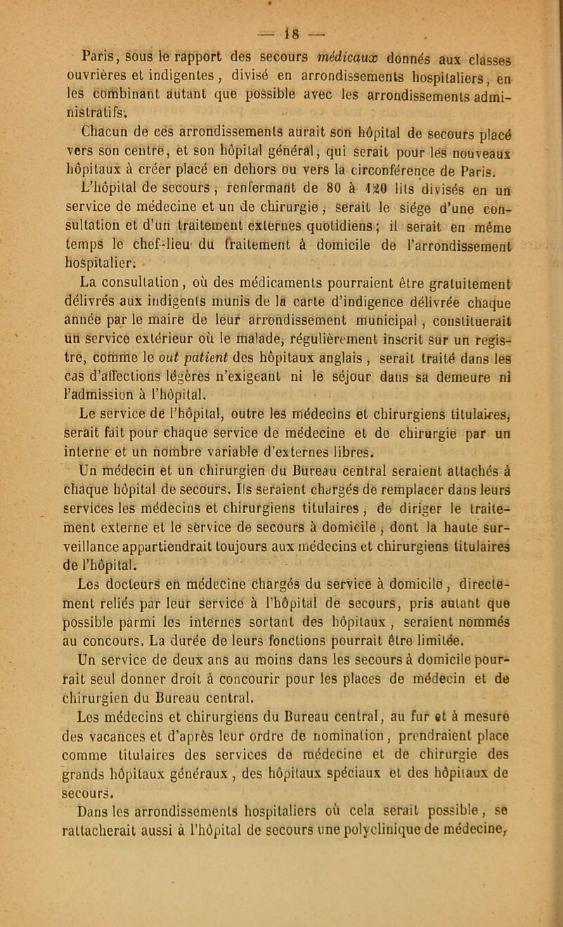 Paris, sous 1« rapport des secours médicaux donnés aux classes ouvrières et indigentes, divisé en arrondissements hospitaliers, en les combinant autant que possible avec les arrondissements admi- nistratifs. Chacun de cés arrondissements aurait son hôpital de secours placé vers son centre, et son hôpital général, qui serait pour les nouveaux hôpitaux à créer placé en dehors ou vers la circonférence de Paris. L’hôpital de secours, renfermant de 80 à 15J0 lits divisés en un service de médecine et un de chirurgie, serait le siège d’une con- sultation et d’un traitement externes quotidiens ; il serait en même temps le chef-lieu du fraitement à domicile de l’arrondissement hospitalier. La consultation, où des médicaments pourraient être gratuitement délivrés aux indigents munis de la carte d’indigence délivrée chaque année par le maire de leur arrondissement municipal, constituerait un service extérieur où le malade, régulièrement inscrit sur un regis- tre, comme le out patient des hôpitaux anglais , serait traité dans les cas d’affections légères n’exigeant ni le séjour dans sa demeure ni l’admission à l’hôpital. Le service de l’hôpital, outre les médecins et chirurgiens titulaires, serait fait pour chaque service de médecine et de chirurgie par un interne et un horhbre variable d’externes libres. Un médecin et un chirurgien du Bureau central seraient attachés à chaque hôpital de secours. Ils seraient chargés de remplacer dans leurs services les médecins et chirurgiens titulaires , de diriger le traite- ment externe et le service de secours à domicile , dont la haute sur- veillance appartiendrait toujours aux médecins et chirurgiens titulaires de l’hôpital. Les docteurs en médecine chargés du service à domicile, directe- ment reliés par leur service à l’hôpital de secours, pris autant que possible parmi les internes sortant des hôpitaux , seraient nommés au concours. La durée de leurs fonctions pourrait être limitée. Un service de deux ans au moins dans les secours à domicile pour- rait seul donner droit à concourir pour les places de médecin et de chirurgien du Bureau central. Les médecins et chirurgiens du Bureau central, au fur et à mesure des vacances et d’après leur ordre de nomination, prendraient place comme titulaires des services do médecine et de chirurgie des grands hôpitaux généraux , des hôpitaux spéciaux et des hôpitaux de secours. Dans les arrondissements hospitaliers où cela serait possible, se rattacherait aussi à l’hôpital de secours une polyclinique de médecine.