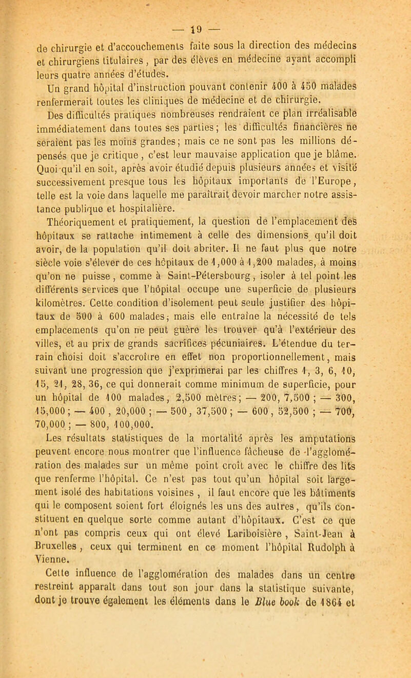 — io- de chirurgie et d’accouchements faite sous la direction des médecins et chirurgiens titulaires , par des élèves en médecine ayant accompli leurs quatre années d’études. Un grand hôpital d’instruction pouvant contenir 400 à 450 malades renfermerait toutes les cliniques de médecine et de chirurgie. Des düBculiés pratiques nombreuses rendraient ce plan irréalisable immédiatement dans toutes ses parties; les difficultés financières ne seraient pas les moins grandes; mais ce ne sont pas les millions dé- pensés que je critique , c’est leur mauvaise application que je blâme. Quoi qu’il en soit, après avoir étudié depuis plusieurs années et visite successivement presque tous les hôpitaux importants de l’Europe, telle est la voie dans laquelle me paraîtrait devoir marcher notre assis- tance publique et hospitalière. Théoriquement et pratiquement, la question de l’emplacement deS hôpitaux se rattache intimement à celle des dimensions qu’il doit avoir, de la population qu’il doit abriter. Il ne faut plus que notre siècle voie s’élever de ces hôpitaux de 4,000 à 4,200 malades, à moins qu’on ne puisse , comme à Saint-Pétersbourg, isoler à tel point les différents services que l’hôpilal occupe une superficie de plusieurs kilomètres. Cette condition d’isolement peut seule justiQer des hôpi- taux de 500 à 600 malades; mais elle entraîne la nécessité de tels emplacements qu’on ne peut guère les trouver qu’à l’extérieur des villes, et au prix de grands sacrifices pécuniaires. L’étendue du ter- rain choisi doit s’accroître en effet non proportionnellement, mais suivant une progression que j’exprimerai par les chiffres 4, 3, 6, 4 0, 4 5, 24, 28, 36, ce qui donnerait comme minimum de superûcie, pour un hôpital de 400 malades, 2,500 mètres; — 200, 7,500 ; — 300, 45.000 ; — 400 , 20,000 ; — 500, 37,500 ; — 600 , 52,500 ; — 700, 70.000 ; — 800, 4 00,000. Les résultats statistiques de la mortalité après les amputations peuvent encore nous montrer que l’influence fâcheuse de -l’agglomé- ration des malades sur un même point croît avec le chiffre des lits que renferme fhôpital. Ce n’est pas tout qu’un hôpital soit large- ment isolé des habitations voisines , il faut encore que les bâtiments qui le composent soient fort éloignés les uns des autres, qu’ils con- stituent en quelque sorte comme autant d’hôpitaux. C’est ce que n’ont pas compris ceux qui ont élevé Lariboisière , Saint-Jean à Bruxelles, ceux qui terminent en ce moment l’hôpital Rudolph à Vienne. Cette influence de l’agglomération des malades dans un centre restreint apparaît dans tout son jour dans la statistique suivante, dont je trouve également les éléments dans le Blue book de 4864 et