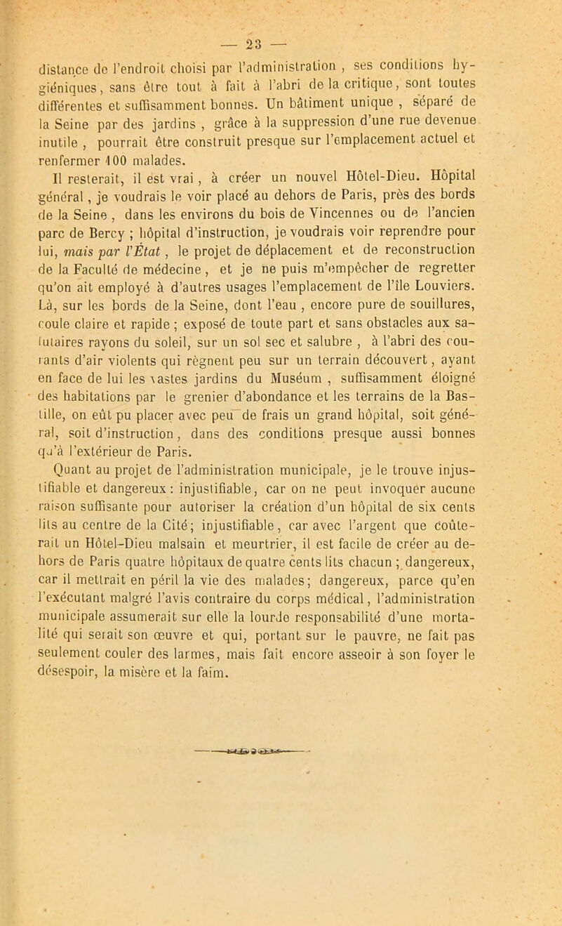 dislance do l’endroit choisi par l’adminislralion , ses conditions hy- giéniques , sans être loul à fait à l’abri de la critique, sont toutes différentes et suffisamment bonnes. Un bâtiment unique , séparé de la Seine par des jardins , grâce à la suppression d’une rue devenue inutile , pourrait être construit presque sur l’emplacement actuel et renfermer 100 malades. Il resterait, il est vrai, à créer un nouvel Hôtel-Dieu. Hôpital général, je voudrais le voir placé au dehors de Paris, près des bords de la Seine , dans les environs du bois de Vincennes ou de l’ancien parc de Bercy ; hôpital d’instruction, je voudrais voir reprendre pour lui, mais par l’État, le projet de déplacement et de reconstruction de la Faculté de médecine , et je ne puis m’empêcher de regretter qu’on ait employé à d’autres usages l’emplacement de l’île bouviers. Là, sur les bords de la Seine, dont l’eau , encore pure de souillures, roule claire et rapide ; exposé de toute part et sans obstacles aux sa- lutaires rayons du soleil, sur un sol sec et salubre , à l’abri des rou- lants d’air violents qui régnent peu sur un terrain découvert, ayant en face de lui les \astes jardins du Muséum , suffisamment éloigné des habitations par le grenier d’abondance et les terrains de la Bas- tille, on eût pu placer avec peu”de frais un grand hôpital, soit géné- ral, soit d’instruction, dans des conditions presque aussi bonnes qj’à l’extérieur de Paris. Quant au projet de l’administration municipale, je le trouve injus- lifiable et dangereux: injustifiable, car on ne peut invoquer aucune raison suffisante pour autoriser la création d’un hôpital de six cents lits au centre de la Cité; injustifiable, car avec l’argent que Coûte- rait un Hôtel-Dieu malsain et meurtrier, il est facile de créer au de- hors de Paris quatre hôpitaux de quatre cents lits chacun ; dangereux, car il mettrait en péril la vie des malades; dangereux, parce qu’en l’exécutant malgré l’avis contraire du corps médical, l’adminislralion municipale assumerait sur elle la lourde responsabilité d’une morta- lité qui seiailson œuvre et qui, portant sur le pauvre, ne fait pas seulement couler des larmes, mais fait encore asseoir à son foyer le désespoir, la misère et la faim.