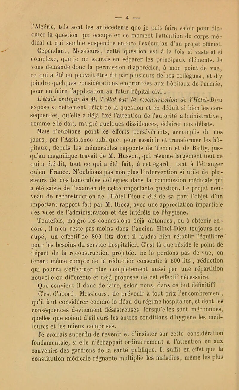 l’Algérie, tels sont les anlécédenls que je puis faire valoir pour dis- culer la question qui occupe en ce moment l’aUention du corps mé- dical et qui semble suspendre encore l’exécution d’un [mojet officiel. Cependant, Messieurs, cette question est à la fois si vaste et si complexe, que je ne saurais en séparer les principaux éléments. Je vous demande donc la permission d’apprécier, à mon point de vue, ce qui a été ou pouvait être dit par plusieurs de'nos collègues, et d’y joindre quelques considérations empruntées aux hôpitaux de l’armée, pour en faire l’application au futur hôpital civil. L'élude critique de M, Trélat sur la reconstruction de l’Hôtel-Dieu expose si nettement l’état de la question et en déduit si bien les con- séquences, qu’elle a déjà fixé l’attention de l’autorité a Iministrative , comme elle doit, malgré quelques dissidences, éclairer nos débats. Mais n’oublions point les efforts persévérants, accomplis de nos jours, par l’Assistance publique, pour assainir et transformer les hô- pitaux, depuis les mémorables rapports de Tenon et de Bailly, jus- qu’au magnifique travail de M. Husson, qui résume largement tout ce (]ui a été dit, tout ce qui a été fait, à cet égard , tant à l’étranger qu’en France. N’oublions pas non plus l’intervention si utile de plu- sieurs de nos honorables collègues dans la commission médicale qui a été saisie de l’examen de cette importante question. Le projet nou- veau de reconstruction de l’Hôtel-Dieu a été de sa part l’objet d’un important rapport fait par M. Broca, avec une appréciation impartiale des vues de l’administration et des intérêts de l’hygiène. Toutefois, malgré les concessions déjà obtenues, ou à obtenir en- core , il n’en reste pas moins dans l’ancien Hôtel-Dieu toujours oc- cupé, un effectif de 800 lits dont il faudra bien rétablir l’équilibre pour les besoins du service hospitalier. C’est là que ré.side le point de départ de la reconstruction projetée, ne le perdons pas de vue, en tenant même compte de la réduction consentie à 600 lits , réduction qui pourra s’effectuer plus complètement aussi par une répartition nouvelle ou différente et déjà proposée de cet effectif nécessaire. Que convient-il donc de faire, selon nous, dans ce but définitif? C’est d’abord. Messieurs, de prévenir à tout prix l’encombrement, qu’il faut considérer comme le fléau du régime hospitalier, et dont les conséquences deviennent désastreuses, lorsqu’elles sont méconnues, quelles que soient d’ailleurs les autres conditions d’hygiène les meil- leures et les mieux comprises. Je croirais superflu de revenir et d’insister sur cette considération fondamentale, si elle n’échappait ordinairement à l’attention ou aux souvenirs des gardiens de la santé publique. Il suffit en effet que la constitution médicale régnante multiplie les maladies, même les plus