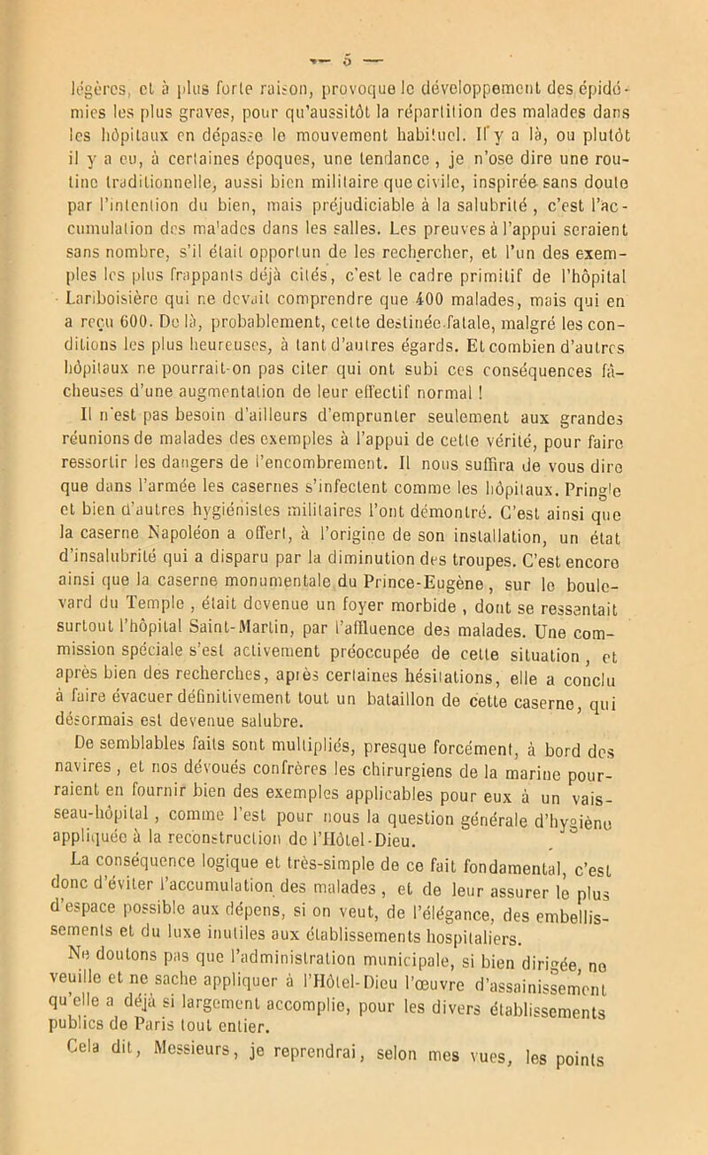 légères, cl à iiliis forte raiton, provoque le clévcloppemenl des épidé- mies les plus graves, pour qu’aussitôl la répartition des malades dans les hôpitaux en dépasse le mouvement habituel. If y a là, ou plutôt il y a eu, à certaines époques, une lenrlance , je n’ose dire une rou- tine traditionnelle, aussi bien militaire que civile, inspirée-sans doute par l’intention du bien, mais préjudiciable à la salubrité, c’est l’ac- cumulalion des ma'adcs dans les salles. Les preuves à l’appui seraient sans nombre, s’il était opportun de les rechercher, et l’un des exem- ples les plus frappants déjà cités, c’est le cadre primitif de l’hôpital Lariboisière qui ne devait comprendre que 400 malades, mais qui en a reçu 600. Do là, probablement, cette destinée.fatale, malgré les con- ditions les plus heureuses, à tanld’aulres égards. Etcombien d’autres hôpitaux ne pourrait-on pas citer qui ont subi ces conséquences fâ- cheuses d’une augmentation de leur etfeclif normal ! Il n’est pas besoin d’ailleurs d’emprunter seulement aux grandes réunions de malades des exemples à l’appui de cette vérité, pour faire ressortir les dangers de l’encombrement. Il nous suffira de vous dire que dans l’armée les casernes s’infectent comme les hôpitaux. Pringle cl bien ü’autres hygiénistes militaires l’ont démontré. C’est ainsi que la caserne Napoléon a offert, à l’origine de son installation, un état d’insalubrité qui a disparu par la diminution des troupes. C’est encore ainsi que la caserne monumentale du Prince-Eugène, sur le boule- vard du Temple , était devenue un foyer morbide , dont se ressentait surtout l’hôpital Saint-Martin, par l’affluence des malades. Une com- mission spéciale s’est activement préoccupée de celte situation , et après bien des recherches, apiès certaines hésitations, elle a conclu à faire évacuer définitivement tout un bataillon de cette caserne, qui désormais est devenue salubre. De semblables faits sont multipliés, presque forcément, à bord des navires, et nos dévoués confrères les chirurgiens de la marine pour- raient en fournir bien des exemples applicables pour eux à un vais- seau-hôpital , comme l’est pour nous la question générale d’hyoiènu appliquée à la reconstruetion de l’IIôtel-Dieu. La conséquence logique et très-simple de ce fait fondamental, c’est donc d’éviter l’accumulation des malades , et de leur assurer lé plus d’espace possible aux dépens, si on veut, de l’élégance, des embellis- sements et du luxe inutiles aux établissements hospitaliers. Ne doutons pas que l’administration municipale, si bien dirigée ne veuille et ne sache appliquer à l’Hôtel-Dieu l’œuvre d’assainisLmVnt qu elle a déjà si largement accomplie, pour les divers établissements publics de Paris tout entier. Cela dit. Messieurs, je reprendrai, selon mes vues, les points