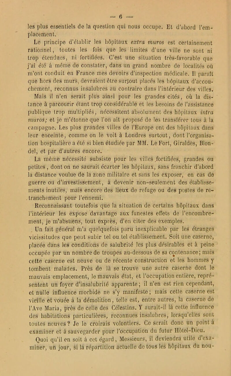 les plus essentiels de la question qui nous occupe. Et d’abord l’em- placement. Le principe d’établir les hôpitaux extra muras est certainement rationnel, toutes les fois que les limites d’une ville ne sont ni trop étendues, ni fortifiées. C’est une situation très-favorable que j’ai été à même de constater, dans un grand nombre de localités où m’ont conduit en France mes devoirs d’inspection médicale. Il paraît que hors des murs, devraient être surtout placés les hôpitaux d’accou- chement, reconnus insalubres au contraire dans l’intérieur des villes. Mais il n’en serait plus ainsi pour les grandes cités, où la dis- tance à parcourir étant trop considérable et les besoins de l’assistance publique trop multipliés, nécessitent absolument des hôpitaux intra muras; et je m’étonne que l’on ait proposé de les transférer tous à la campagne. Les plus grandes villes de l’Europe ont des hôpitaux dans leur enceinte, comme on le voit à Londres surtout, dont l’organisa- tion hospitalière a été si bien étudiée par MM. Le Fort, Giraldès, Blon- del, et par d’autres encore. La même nécessité subsiste pour les villes .fortihées, grandes ou petites, dont on ne saurait écarter les hôpitaux, sans franchir d’abord la distance voulue de la zone militaire et sans les exposer, en cas de guerre ou d’investissement, à devenir non-seulement des établisse- ments inutiles, mais encore des lieux de refuge ou des postes de re- tranchement pour l’ennemi. Reconnaissant toutefois que la situation de certains hôpitaux dans l’intérieur les expose davantage aux funestes effets de l’encombre- ment, je m’abstiens, tout exprès, d’en citer des exemples. Un fait général m’a quelquefois paru inexplicable par les étranges vicissitudes que peut subir tel ou.tel établissement. Soit une caserne, placée dans les conditions de salubrité les plus désirables et à peine occupée par un nombre de troupes au-dessous de sa contenance; mais cette caserne est neuve ou de récente construction et les hommes y tombent malades. Près de là se trouve une autre caserne dont le mauvais emplacement, le mauvais état, et l’occupation entière, repré- sentent un foyer d’insalubrité apparente; il n’en est rien cependant, et nulle influence morbide ne s’y manifeste ; mais cette caserne est vieille et vouée à la démolition, telle est, entre autres, la caserne de l’Ave Maria, près de celle des Célestins. Y aurait-il là cette influence des habitations particulières, reconnues insalubres, lorsqu’elles sont toutes neuves? Je le croirais volontiers. Ce serait donc un pointa examiner et à sauvegarder pour l’occupation du futur Ilôtel-Uicu. Quoi qu’il en soit à cet égard, Messieurs, il deviendra utile d’exa- miner, un jour, si la répartition actuelle de tous les hôpitaux du nou-