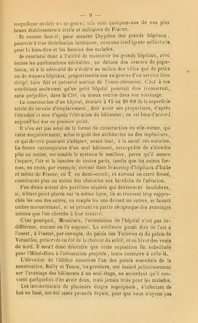 m;igni(j<]ue molèle c.i cc genre; lois seul c|ueKiues-uns de nos plus beaux ét.iblissemenls civils et mililaircs de France. Et encore faul-il, pour assurer L'bygiène des grands hôpitaux , pourvoir à leur distribution intérieure, avecune inlel'igentc sollicitude pour b bien-être et les besoins des malades. Je conclurai donc à l’iililild do maintenir les grands hôpitaux, avec toutes les améliorations désirables, en dehors des centres do popu- lation, et à la nécessité de n’établir au milieu des villes que de petits ou de moyens hôpitaux, proportionnés aux exigences d’un service bien dirigé, bien fait et préservé surtout do l’enco librement. C’est à ces conditions seulement qu’un petit liôpital pourrait être reconstruit, sans préjudice, dans la Cité, ou mieux encore dans son voisinage. La consiruciion d’un hôpital, évaluée à 15 ou 20 0/0 de la superficie totale du terrain d’emplacement, doit avoir ses proportions, d’après l’étendue et non d’après l’élévation du bâtiment ; on est bien d’accord anjourd’liui sur ce premier point. Il n’en est pas ainsi de la forme de construction en elle-même, qui varie singulièrement, selon le goût des architectes ou des ingénieurs , et qui devrait pourtant s’adapter, avant tout, à la santé des malades. La forme rectangulaire d’un seul bâtiment, susceptible de s’étendre plus ou moins, me semble le système le meilleur, parce qu’il assure l’espace, l’air et la lumière de toutes parts, tandis que les autres for- mes, en croix, par exemple, comme dans beaucoup d’hôpitaux d’Italie et même de France, en T, en demi-cercle, et surtout en carré fermé, constituent plus ou moins des obstacles aux bienfaits de l’aération. J’en dirais autant des pavillons séparés qui deviennent insalubres, si, n’étant point placés sur la même ligne, ils se trouvent trop rappro- chés les uns des autres, ou rangés les uns devant les autres, se faisant ombre mutuellement, cl se privant en partie réciproque des avantages mêmes que l’on cherche à leur assurer. C’est pourquoi, Messieurs, l’orientation de l’hôpital n’csl pas in- différente, comme on l’a supposé. La meilleure paraît être de l’est à l’ouest, à l'instar, par exemple, du palais des Tuileries et du palais de Versailles, préservés en été de la chaleur du soleil, et en hiver des vents du nord. Il serait donc désirable que celte exposition fût substituée pour l’Hôtel-Dieu à l’orientation projetée, toute contraire à celle-là. L’élévation de l’édifice constitue l’un des points essentiels de la construction. Bailly et Tenon, les premiers, ont insisté judicieusement sur l’avantage des bâtiments à un seul étage, en accordant qu’il con- vient quelquefois d'en avoir deux, mais jamais trois pour les malades. Les inconvénients de plusieurs étages superposés, s’infectant de bas en haut, ont été assez prouvés depuis, pour que nous n’ayons pas