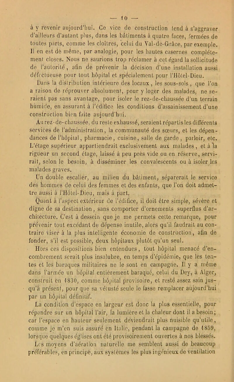 à y revenir aujourd’hui. Ce vice do construclion (end à s’aggraver d’ailleurs d’autant plus, dans les bâtiments à quatre faces, fermées de toutes paris, comme les cloîtres, celui du Val-de-Grâce, par exemple. Il en est dé même, par analogie, pour les hautes casernes complète- ment closes. Nous ne saurions trop réclamer à cet égard la sollicitude de l’autorité , afin de prévenir la décision d’une installation aussi défectueuse pour tout hôpital et spécialement pour l’Holel-Dieu. Dans la distribution intérieure des locaux , les sous-sols , que l’on a raison de réprouver absolument, pour y loger des malades, ne se- raient pas sans avantage, pour isoler le rez-de-chaussée d’un terrain humide, en assurant à l’édifice les conditions d’assainissement d’une construction bien faite aujourd’hui. Au rez-de-chaussée, du reste exhaussé, seraient répartis les différents services de l’administration, la communauté des soeurs, et les dépen- dances de l’hôpital, pharmacie, cuisine, salle de garde , parloir, etc. L’étage supérieur appartiendrait exclusivement aux malades, et à la rigueur un second étage, laissé à peu près vide ou en réserve, servi- rait, selon le besoin, à disséminer les convalescents ou à isoler les malades graves. Un double escalier, au milieu du bâtiment, séparerait le service des hommes de celui des femmes et des enfants, que l’on doit admet- tre aussi à l’Hôtel-Dieu, mais à part. Quant à l’aspect extérieur de l’édifice, il doit être simple, sévère et digne de sa destination, sans comporter d’ornements superflus d’ar- chitecture. C’est à dessein que je me permets cette remarque, pour prévenir tout excédant de dépense inutile, alors qu’il faudrait au con- traire viser à la plus intelligente économie de construction, afin de fonder, s’il est possible, deux hôpitaux plutôt qu’un seul. Hors ces dispositions bien entendues, tout hôpital menacé d’en- combrement serait plus insalubre, en temps d’épidémie, que les ten- tes et les baraques militaires ne le sont en campagne. Il y a même dans l’armée un hôpital entièrement baraqué, celui du Dey, à Alger, construit en '1830, comme hôpital provisoire, et resté assez sain jus- qu’à présent, pour que sa vétusté seule le fasse remplacer aujourd’hui par un hôpital définitif. La condition d’espace en largeur est donc la plus essentielle, pour répandre sur un hôpital l’air, la lumière et la chaleur dont il a besoin ; car l’espace en hauteur seulement deviendrait plus nuisible qu’utile, comme je m’en suis assuré en Italie, pendant la campagne de 1859, lorsque quelques églises ont été provisoirement ouvertes à nos blessés. L( S moyens d’aération naturelle me semblent aussi de beaucoup préférables, en principe, aux systèmes les plus ingénieux de ventilation