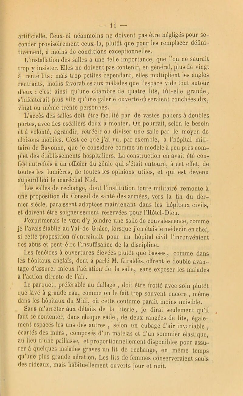 arlificielle. Ceux-ci néanmoins ne doivent pas être négligés pour se- conder provisoirement ceux-là, plutôt que pour les remplacer défini- tivement, à moins de conditions exceptionnelles. L’installation des salles a une telle importance, que l’on ne saurait trop y insister. Elles ne doivent pas contenir, en général, plus de vingt à trente lits; mais trop petites cependant, elles multiplient les angles rentrants, moins favorables aux malades que l’espace vide tout autour d’eux : c’est ainsi qu’une c'nambre de quatre lits, lût-elle grande, s’infecterait plus vite qu’une galerie ouverte où seraient couchées dix, vingt ou meme trente personnes. L’accès des salles doit être facilité par de vastes paliers à doubles portes, avec des escaliers doux à monter. On pourrait, selon le besoin et à volonté, agrandir, rétrécir ou diviser une salle par le moyen do cloisons mobiles. C’est ce que j’ai vu, par exemple, à l’hôpital mili- taire de Bayonne, que je considère comme un modèle à peu près com- plet des établissements hospitaliers. La construction en avait été con- fiée autrefois à un officier du génie qui s’était entouré, à cet effet, de toutes les lumières, de toutes les opinions utiles, et qui est devenu aujourd’hui le maréchal Niel. Les salles de rechange, dont l’institution toute militairé remonte à une proposition du Conseil de santé des armées, vers la fin du der- nier siècle, paraissent adoptées maintenant dans les hôpitaux civils, et doivent être soigneusement réservées pour l’Hôlel-Dieu. J’exprimerais le vœu d’y joindre une salle de convalescence, comme je l’avais établie au Val-de Grâce, lorsque j’en étais le médecin en chef, si cette proposition n’entraînait pour un hôpital civil l’inconvénient des abus et peut-être l’insuffisance de la discipline. Les fenêtres à ouvertures élevées plutôt que basses, comme dans les hôpitaux anglais, dont a parlé M. Giraldès, offrent le double avan- tage d’assurer mieux l’aération de la salle, sans exposer les malades à l’action directe de l’air. Le parquet, préférable au dallage , doit être frotté avec soin plutôt que lavé à grande eau, comme on le fait trop souvent encore, même dans les hôpitaux du Midi, où cette coutume paraît moins nuisible. Sans m arrêter aux détails de la literie, je dirai seulement qu’il faut se contenter, dans qhaque salle , de deux rangées de lits, égale- ment espacés les uns des autres , selon un cubage d’air invariable , écartés des murs, composés d’un matelas et d’un sommier élastique, au lieu d’une paillasse, et proportionnellement disponibles pour assu- rer à quelques malades graves un lit do rechange, en même temps qu une plus grande aération. Les lits de femmes conserveraient seuls des rideaux, mais habituellement ouverts jour et nuit.