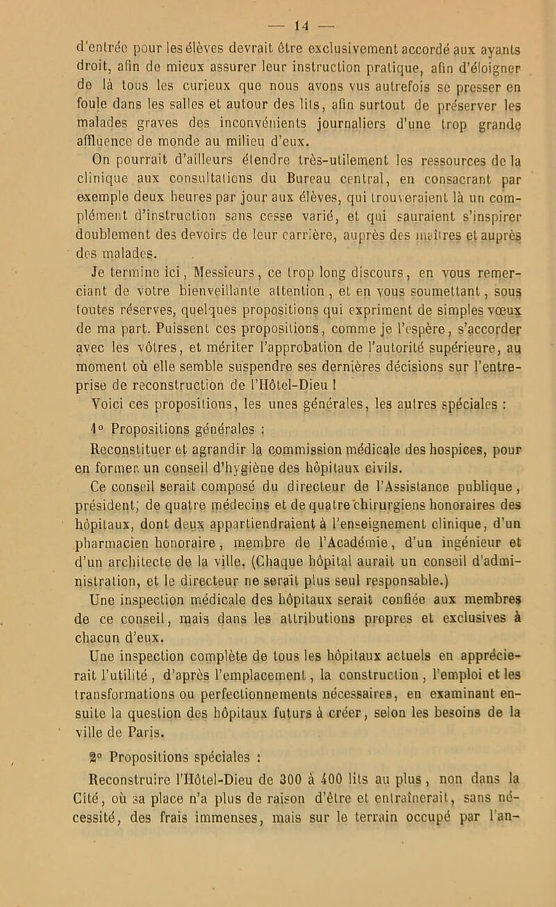 d'cnlrdo pour les élèves devrait être exclusivement accordé aux ayants droit, afin de mieux assurer leur instruction pratique, afin d’éloigner de là tous les curieux que nous avons vus autrefois se presser en foule dans les salles et autour des lils, afin surtout de préserver les malades graves des inconvénients journaliers d’une trop grande affluence de monde au milieu d’eux. On pourrait d’ailleurs étendre très-utilement les ressources de la clinique aux consultations du Bureau central, en consacrant par exemple deux heures par jour aux élèves, qui trouveraient là un com- plément d’instruction sans cesse varié, et qui sauraient s’inspirer doublement des devoirs de leur carrière, auprès des inaîires et auprès des malades. Je termine ici, Messieurs, ce trop long discours, en vous renner- ciant do votre bienveillante attention, et en vous soumettant, sous toutes réserves, quelques propositions qui expriment de simples vœux de ma part. Puissent ces propositions, comme je l’espère, s’accorder avec les vôtres, et mériter l’approbation de l’autorité supérieure, au moment où elle semble suspendre ses dernières décisions sur l’entre- prise de reconstruction de l’Hôtel-Dieu 1 Voici ces propositions, les unes générales, les autres spéciales : 1° Propositions générales : Reconstituer et agrandir lu commission médicale des hospices, pour en former, un conseil d’hygiène des hôpitaux civils. Ce conseil serait composé du directeur de l’Assistance publique, président; de quatre médecins et de quatre chirurgiens honoraires des hôpitaux, dont deux appartiendraient à l’enseignement clinique, d’un pharmacien honoraire, membre de l’Académie, d’un ingénieur et d’un architecte de la ville. (Chaque hôpital aurait un conseil d’admi- nistration, et le directeur ne serait plus seul responsable.) Une inspection médicale des hôpitaux serait confiée aux membres de ce conseil, mais dans les attributions propres et exclusives à chacun d’eux. Une inspection complète de tous les hôpitaux actuels en apprécie- rait l’utilité, d’après l’emplacement, la construction, l’emploi elles transformations ou perfectionnements nécessaires, en examinant en- suite la question des hôpitaux futurs à créer, selon les besoins de la ville de Paris. 2“ Propositions spéciales : Reconstruire l’IIôtel-Dieu de 300 à JOO lils au plus, non dans la Cité, où sa place n’a plus de raison d’élre et entraînerait, sans né- cessité, des frais immenses, mais sur le terrain occupé par l’an-