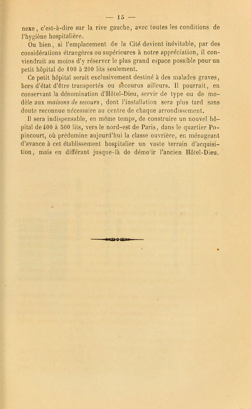 nexe, c’est-à-dire sur la rive gauche, avec toutes les conditions de l’hygiène hospitalière. Ou bien, si l’emplacement de la Cité devient inévitable, par des considérations étrangères ou supérieures à notre appréciation,, il con- viendrait au moins d’y réserver le plus grand espace possible pour un petit hôpital de 400 à 200 lits seulement. Ce petit hôpital serait exclusivement destiné à des malades graves, hors d’état d’être transportés ou secourus ailleurs. Il pourrait, en conservant la dénomination d’Hôtel-Dieu, servir de type ou de mo- dèle aux maisons de secours, dont l’installation sera plus tard sans doute reconnue nécessaire au centre de chaque arrondissement. Il sera indispensable, en même temps, de construire un nouvel hô- pital de400 à 500 lits, vers le nord-est de Paris, dans le quartier Po- pincourt, où prédomine aujourd’hui la classe ouvrière, en ménageant d’avance à cet établissement hospitalier un vaste terrain d’acquisi- tion, mais en différant jusque-là de démo'ir l’ancien Hôtel-Dieu.
