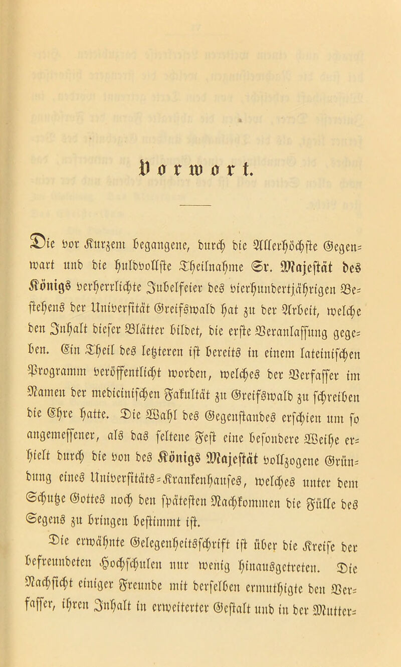 J)ic Dor Äitrjeni tegmigciic, bun^ btc 31Uer^il(||ic Segens wart imb bte i^ulbbotfjle ^Ü^etlna'^me 0v. 9J?nieftat be§ ber^errliilte Sitbelfeter beg bierl^unbevtiä^rigeu S3e^ ber Itiuberfität ©retfgwalb ^at jn bei* 5rrbcit, mlä)t ben 3n'f;alt biefer 93Iättev btlbet, bte erfte SSeranlaffung gege= ben. din beg le^teren ift bevettg m einem lateinift^en Programm befbffentri(I;t moeben, meM;eä bee Sleefaffer im Sf^amen ber mebictiuft^en ^afultät §ii ©retfömalb §u ftf;vetben bie ß^ve b)atte. 3)ie be§ ©egenjlmibe^ erfti^teu um fo augemeffenee, alg baä felteue ^eft eine befonbere SBeif^e ev= ^iert hnxä) bie bon beb tönigb 9J?ftieftrtt bolbjogene ®rnn-- bung eineb Unibevfitcitb=»^i‘cinfen^ctu|eb, njelc^eb nntei* bem ©c^u|e ©otteb no(^ ben fi^nteflen S^at^fommen bie ^itrie beb ©egenb ju bringen befbimmt i|^. ®ie ermahnte ®elegen^eitbfd;rift ift über bie .Greife bet befreunbeten ^od;fd;nIen nur menig b;innnbgctreten. 2)ic einiger grennbe mit berfelben ermntf^igte ben a3er= faffer, if)ren Snr^nU in erweiterter ©eftnit unb in ber 3)?ntter=
