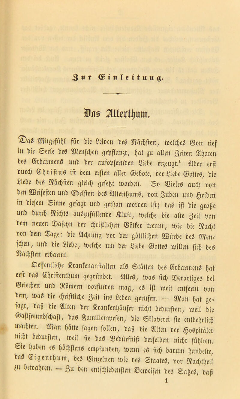 3«« ©tttlcitiittg. ixi0 MUxtißm. ®aö SO?itgefü^[ für bie Selben beö 9?ad^pen, inelc^eö @ott tief in bie 6ee(e beö 2)?enfc^en gepflanat, I)at au alten Seiten tränten beS (Srbarmenö unb ber aufo^jfernben Siebe erzeugt/ Slber erfi burcb e^riftuö ift bem erften alter Oebote, ber Siebe (Sottet, bie Siebe beö 9?äcbften gteicb gefegt worben, ©o SSieteS auch »on ben aßeifeften unb (Sbetpen be6 Slttert^umö, oon Suben unb Reiben in biefem ©inne gefagt unb gett)an worben ijlj baö ift bie grope unb burc^ StZicbtö augjufüaenbe £tuft, welche bie atte Seit oon bem neuen 3)afei^n ber cbrifttic^en «ßbtfer trennt, wie bie 9?ac^t bon bem 2:age: bie Sichtung bor ber göttlichen SBürbe beö 9)?en# fchen, unb bie Siebe, welche um ber Siebe ©otteö willen fich beö aiüchften erbarmt. Oeffentlidhe .^ranfenanftalten alö ©tatten beö (Srbarmenö h^l crp baö ©hnpcnthum gegrünbet. Sllleö, wa6 fich Serartigeö bei ©riechen unb 9iömern borfinben mag, eö ift weit entfernt bon bem, wa6 bie chriftliche Seit in6 Sehen gerufen. — Wlan t)at ge^ fogt, bap bie Sitten ber .Kranfent)aufer nicht beburften, weil bie ©aftfreunbfehaft, ba6 gamilienwefen, bie ©flaberei fte entbehrlich machten. «Wan hatte fagen foUen, bap bie Sitten ber ^oöpitatcr ni^t beburften, weil pe baö SBebürfnip berfelben nicht fühlten, 6te haben eö l)öchPen6 empfunben, wenn eö ftch barum hanbelte, bas5 ©igenthum, beö ©injelnen wie beö ©taateö, bor Wachtheit «u bewahren. — Su ben entfehiebenfteu Seweifen be<3 ©aijcö, bap