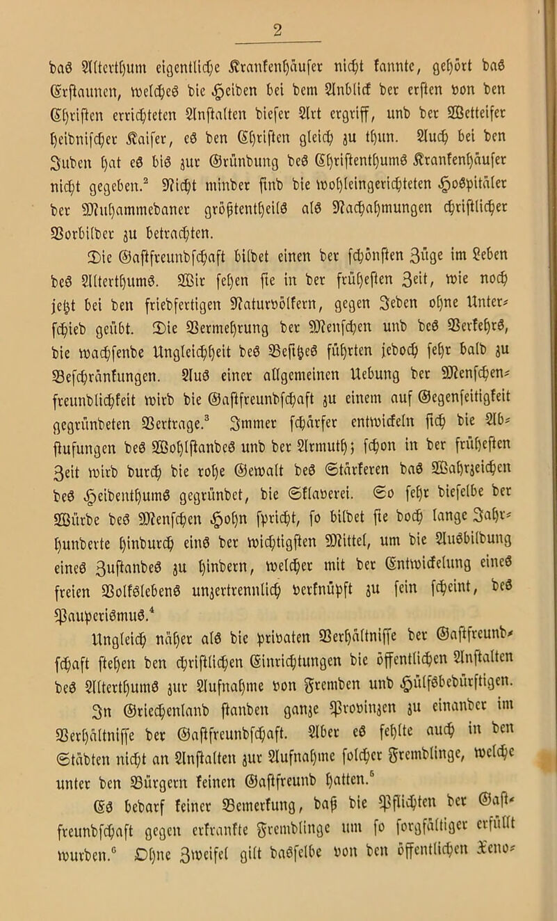 baö 2((tcvtl)um eigcntlidf;e £raiifenl)nufer ni^t fanntc, gehört ba6 (Srjiauncn, \vel(^eö feie Reiben bei bem SInbÜcf bet erften tjon ben 6:f)vifieu erric^iteten 5lnfta(ten blefer 2lrt ergriff, unb bet SÖetteifer t)eibnifc^er ilaifer, eö ben (5()riften gleich ju tf)un. 2luc^ bei ben Silben t)at ee biö jur ©rünbung beö ei)riftent()um6 Iranfen^nufet nic^t gegeben.^ 9?ic^t minber finb bie ino{)(eingeric^iteten J^o6^itn(er ber 9)?u[)ammebaner gröptentf)ei(6 a(6 9iac^ai)tnungen c^riftlic^er SSorbUber ju betrachten. 2)ie ©aftfreunbfehaft bitbet einen ber [chonften Süfle ?eben beö 2l(tert£)um6. 2Bir fet)en fie in ber früt)eften je^t bei ben friebfertigen 9?aturnölfern, gegen Seben ot)ne Untere fchieb geübt. 2)ie 9Sermet)rung ber SJienfchen unb beö 9ßertet)r6, bie wachfenbe Unglei(f)f)fit beö SSefi^eö führten jeboch fe^r batb ju S3efchränfungen. 2luö einer allgemeinen Uebung bet 9)Jenf(^)en# freunblichfeit mirb bie ©aftfreunbfehaft ju einem auf ©egenfeitigfeit gegrünbeten 33ertrage.® Smmer [ebarfer entmiefetn fi^ bie 2lb? ftufungen beö SBohlfianbeö unb ber Slrmuth; febon in ber frübeften 3eit mirb burif) bie rot)e ©ematt beö ©tarieren baö 2Bat)rjeicben be6 C^eibentbum6 gegrünbet, bie ©Kanerei. ©o febr biefetbe ber SSürbe beö 9J?enfcben ^ot)n fpriebt, fo bitbet fie bo^ lange Sabr^ bunberte binbureb einö ber miebtigften 9)^ittet, um bie Sluöbitbung eineö 3uftanbeö ju tueicber mit ber ©ntmidetung eineö freien SSotfötebenö unjertrennlicb berlnübft ju fein febeint, beS fßaubcriömuö.^ Ungleich näher atö bie btib^ten SSerbättniffe ber ©aj^freunb^ febaft fteben ben cbripiicben ©inriebtungen bie öffentticben Slnftaltcn beö Qlttertbumö jur Slufnabme bon ^remben unb ^ütföbebürftigen. Sn ©tiecbenlanb ftanben ganje fßrobituen iu einanbet im «Berbältniffe ber ©af^fremibfcbaft. Slbet eö fehlte auch in ben ©täbten nicht an Slnjlalten jur Slufnabme fotdher grcmblinge, metebe unter ben ^Bürgern feinen ©afifreunb ©ö bebarf feiner S3emerfung, bap bie fPfUebten ber ©aff' freunbfebaft gegen erfranfte grembtinge um fo forgfättiger erfuttt mürben.“ Dt)ne 3meifet gilt baöfelbe bon ben öffentlichen i'cno^