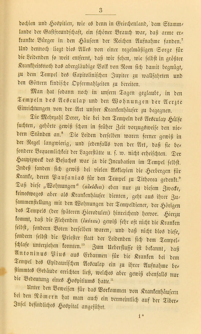 bodjien unb ^oöpiticn, n)ic c6 bcnn in ©i'iec^jeulanb,' bcm Stamme lanbe bcr ©aftfreunbfc^iaft, ein [c^)öncv S3rauc^ war, bap arme er# franftc S3ürger in ben Raufern ber 9ieic|)en 2lufna()ine fanben.'' Unb bennoc^ liegt bicö 21tle6 öon einer regelmäßigen ©orge für bic Seibcnbcn [o weit entfernt, baß wir feßen, wie [elbft in größter Äranfßeitönotß baö abergläubige 23olf oon 9vom ßcß bamit begnügt, 3U bem Sempcl beö Sapitolinifeßen Jupiter gu wallfahrten unb ben ©Ottern finbifeße Dpfermaßl^eiten ju bereiten. a)?an ßat fobann no^ in unfern 2:agen geglaubt, in ben Stempeln beö Sleöculap unb ben Iffioßnungen ber Slerate ©inrießtungen oon ber 2lrt unfrer i^ranfenßaufer 311 begegnen. 3)ie «Kcßr^aßl ©erer, bie bei ben 3:empeln beö Slegculap ^ülfe fudßten, geßorte gewiß feßon in früßer 3^il borjugöweife ben nie^ bern ©tanben an.® 3)ie Seiben berfelben waren ferner gewiß in ber «Regel langwierig, unb jebenfaHö oon ber 2lrt, baß fie be^ fonbere Sequemlicßfeit ber Sagerfteitte u. f. w. nießt erßeif(ßten. 5)er -Öaupt^weef beö Sefueßeö war ja bie 3ncubation im Hempel felbf^. 3nbeß fanben fteß gewiß bei oielen 2l0flepien bie Verbergen für i?ranfe, beren «]3aufania6 für ben llempel ju Hitßorea gebenft.® 3)aß biefe „2ßoßnungen {qlxidia) eben nur 311 biefem 3wecfe, feineöwegeö aber alö .^ranfenßaufer bienten, geßt auö ißrer 3u? fammenftettung mit ben SBoßnungen ber Slempelbiener, bet |)örigen beö SempelS (bet fpüteren .^ierobulen) ßinreicßenb ßeroor. ^icr3u fommt, baß bie gleßenben (IxsTaC) gewiß feßr oft nießt bie tranfen felbfi, fonbern «Boten berfelben Waren, unb baß nießt blo8 biefe, fonbern felbft bie «ßriefter ftatt ber Seibenben fteß bem ITempeU feßlafe unter3ießen Fonnten.‘® 3um Ueberfluffe if! befannt, baß ^ntoninuö «]]iuö au8 ©rbarmen für bie ^ranfen bei bem Sempel be6 ©pibaurifeßen Sleöculap ein 311 ißrer Slufnaßme be. ftimmteö ©ebaube errießten ließ, weleßeö aber gewiß ebenfallö nur bte JBebeutung eincö ^oöpitiumö ßatte.“ . ll»|«^fccn«Beweifen für baö «Borfommen Don itranfenßaufern ei ben Kornern ßat man aueß ein Permeintließ auf ber Snfel beßnbließeö e^oöpital angefüßrt. 1*