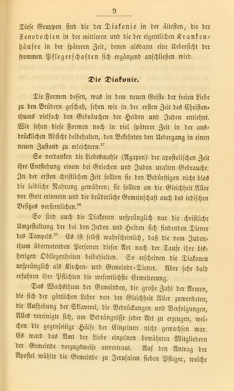 2)iefe ©ruppen ftnb bie bet 2)iafonie in bet oitefien, bie bet f enoboc^ien In bet miUieten unb bie bet eigentüc^en Ätanfcn# i)äufet in bet fpnteten alöbnnn eine UeOetfid^t bet ftominen ^flegetfc^aften fic^ etgänjenb anfc^liepen witb. JDte ^iafotttc» 2)ie S^otmen beffen, ivaö in bem neuen ©elfte bet freien Siebe 3U ben SBrübern gefdfiaf), fe^en iuit in bet erften 3tit beö ©Stiften« t^uinö öielfadb ben ©e6tnu(^en bet .Reiben unb 3uben entlet)nt. 2Bit fef)en biefe formen nocf) in nie! [))ntetet 3fit in bet auö^ brüdfiidben Slbficfit belbef)a(ten; ben 53efef)rten ben Uebetgang in einen neuen 3nftanb ju etleicfitetn.^^ ©0 »etbanfen bie Siebe^tnaf)(e (Slga^en) bet a))oftülifc^en 3eit i^re ©ntftef)ung einem bei ©riedbcn unb 3uben uraiten ©ebrnucbe. 3n bet etjien cfiriftacfjen 3cit foKten fie ben 53ebütftigen nic^t b(o0 bie leibliche 9Za[}tiing gemabrenj fie foUten an bie @(elcbf)eit §lüet not ©Ott etinnern unb bie btubetlicf^e ©eineinfc^aft auc^ beö itbifc^en SBeft^eö netfinniicben.^® ©0 finb auc^ bie tDiafonen utfpnmglicf) nut bie cbtiftüc^e Umgeftaitung bet bei ben 3uben unb .Reiben ftc^ finbenben 3)lenet be6 Sempelö.'“'’ ©ö ijt fetbji n)af)rfc^ein(icb, bap bie nom 3uben>- tt)um itbertretenben f)3etfonen biefet Slrt nac^ bet Jlaufe i^re big.' §etigen Obliegenheiten beibehielten, ©o etfcheinen bie 3)iafonen urfptünglic^ alö Ältchen^ unb ®emeinbe*2)ienet. Slbet fe[)t halb erfuhren ihre Pflichten bie inefentlichfte ©tweitetung. lDa6 SBachöthum bet ©emeinben, bie gtope 3a[)l bet ^ftmen, bie ftch bet göttlichen Sehre non bet ©leichheit Silier aiunenbeten, bie Slufhebung bet ©flanetei, bie 33ebrücfungen unb SSetfolgungen, Sl«e0 neteinigte fich/ um S3ebrangniffe jebet Sltt au ctaeugen, mel^ Chen bie gegenfeitige ^ülfe bet ©inaelnen nicht gemachfen tnat. ©6 inarb baö 2lmt bet Siebe einaelnen bemahtten SJtitglicbetn bet ©emeinbe notaugötnelfe annettraut. Sluf ben Slntrag bet Slpoftel tnahfte bie ©emeinbe ju Setufalem fteben fßfleget, inelchc
