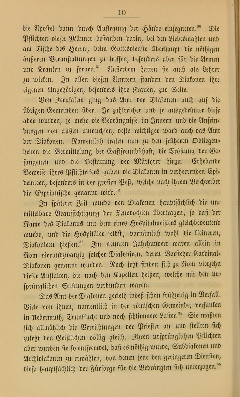 bie 2fpofte( banu buvd; Sluflegung bet ^änbe cinfegneten.®® 2)ie biefet 9)?änner beftanbeu barin, bei ben Siebc0mat)(en unb am 3;ifc^ic beö .^ervn, beim ®ottc6bien[te über^au^t bie nöt^igen iiupcren SScranftaltungcn ju treffen, befonberd aber für bie Firmen iinb i?ranfen ju forgen.^^ Sluperbem patten fte nuep ald Seprer jit milden. 3n «tlen biefen Slemtern ftanben ben 2)iafonen ipre eigenen Slngeporigen, befonberS ipre gi^auen, jur ©eite. S3on ging bnö 2lmt ber 2)iafonen audp auf bie übrigen ©emeinben über. 3e japireiepet unb je auögebepnter biefe aber mürben, je mepr bie 23ebrangniffe im Innern unb bie 2lnfein^ bungen uon aupeu anmuepfen, befto mieptiger marb auep baö 2lmt ber 2)iafonen. 9?amentlidp traten nun ju ben früpeten Obliegen# peiten bie 93ermittelung ber ©aftfreunbfepaft, bie Sröftung ber ©e# fangenen unb bie 23eftattung ber SD?artprer pin^u. ©rpebenbe 23emeife ipreö ^flicptciferö gaben bie 2)iafonen in öetpeerenben (Sf)i# bemieen, befonberö in ber gropen fj^eft, melcpe naep iprem 23efcpteiber bie ©pprianifepe genannt mirb.^^ 3n fpnterer mürbe ben 2)iafonen pauptfacplicp bie un# mittelbare 23eaufficptigung ber 3£enobocpien übertragen, fo bap bet 9?ame beö 2)iafonu6 mit bem eineö ^oöpitalmeifterS gleicpbebeutenb mürbe, unb bie ^oöpitüler felbft, uornamlicp mopl bie fleincren, 2)iafonieen piepen.^^ 3m neunten 3nprpunbert maren allein in 5Hom uierunbimanjig folcper 2)iafonieen, beten SSorfteper ©arbinal# iDiafonen genannt mürben. 9?ocp jept finben fiep ju 9^om niericpn biefer 2lnftalten, bie naep ben stapelten peipen, melcpe mit ben ur# fprünglitpen Stiftungen nerbunben maren. 3)aS 2lmt ber 2)iafünen gerietp inbep fepon früpjcitig in ^Berfall. S3iele bon ipnen, namentlicp in ber vömifepen ©emeinbe, berfanfen in Uebermutp, llrunffucpt unb noep fcplimmerc Saftet.' ©ie mapten ftep aamaplicp bie SSerrieptungen ber ^rieper an unb Pellten pep julept ben ©eiftllcpen bollig gleicp. 3pven urfprünglicpcn f^piepten aber mürben pe fo entfrembet, bap eö nötpig mürbe, ©ubbiafonen unb Slrcpibiafouen au crmüplcn, bon benen jene ben geringeren 2)ienPcn, biefe pauptfacplicp ber 3ü<^fc*i'gc für bie S3ebrängtcn pep unteraogen.