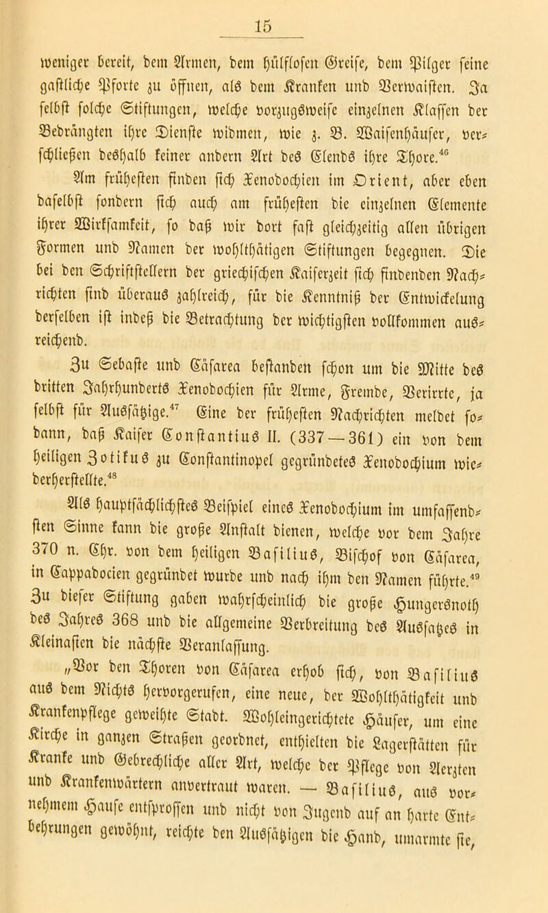 weniger Deveit, bem Sinnen, bein l)iUf(ofcn ©reife, bein 5)3ilger feine gniilidje 5]3forte 3U öffnen, alö bem Äranfen unb S3crWaiflen. 3a fe(b(i foIcf)e 6tiftungen, welcfie norjitgöweife ein3clnen klaffen ber S3ebrängten i[)rc iDienfle wibmen, wie 3. S. S©aifenf)äufer, nerv fc^Iiefen be6t)a(b feiner anbern Slrt beö (Slenbö if)re 3;[)ore/® SIm friif)eften finben fic^ ^enoboc^ien im Drient, aber eben bafelbp fonbcrn ftdf) auc^ nm frü^eften bie cin3elnen (Elemente i^rer Sffiirffamfeit, fo ba§ wir bort faft g(eicf)3eitig allen übrigen f^ormen unb 9?amen ber wo[)Ul)atigen (Stiftungen begegnen. Ü)ie bei ben Sebriftftcaern ber griec^ifc^en Jlaifer3eit ftc^ finbenben 9Zac^^ richten finb überauö 3af)lrei(^, für bie ^enntnip ber (Sntwicfelung berfelben ijl inbep bie S3etracf>tung ber wi(^tigjlen öollfommen au^f reic^enb. 3u Sebajle unb Safarea beflanben fc^on um bie 50?ittc beö britten 3al)r^unbert6 3£enobocf)ien für Slrme, grembe, «Berirrte, ja felbft für Sluöfci^ige.^'' @ine ber frü^eflen 9Zacf)ridf)ten melbet fo^ bann, bap £aifer ©onftantiuö 11. (337 — 361) ein non bem Ijeiligen 3otifuö 3U ©onftantinoipel gegrünbeteö 3fenobo(^ium wic^ berfterftellte.''® 21(6 ^auptfac^lic^fteö ©eifpiel eineö ^enoboc^iium im umfaffenb^ jlen Sinne fann bie grope Slnftalt bienen, weldpe nor bem 3a()re 370 n. ei)r. non bem l)eiligen SBafiliuö, 23ifc^of non güfarea, in ©abpabocien gegrünbet würbe unb naep ipm ben 9?amen füprte.” 3u biefer Stiftung gaben wal)rfcbeinlic(; bie grope ^ungeröno'tl) be6 3apre6 368 unb bie allgemeine SSerbreitung be6 2lu6faöc6 in tleinaften bie nücpfie SBeranlaffung. „23or ben 3;poren non Safarea erpob fiep, non 23afiliuö anö bem 9?icpt6 §ernorgerufen, eine neue, ber 2Bo()ltl)ütigfeit unb Ämnfenpflege gcweil)te Stabt. S33ol)leingericptcte Raufer, um eine ^irdpe in gan3en Strapen georbnet, entl}ie(ten bie SagerPatten für Traufe unb ©ebre^licpe aller 2lrt, wdepe ber «fipege non 2ler3ten unb ilranfenwartern annertraut waren. — 23afiliu6, anö nor. uel)mem ^aufe entfproffen unb niept non 3ugenb auf an parte (5nN te^rungen gewöl)nt, reichte ben Sluöfal^igen bie ^anb, umarmte fic,