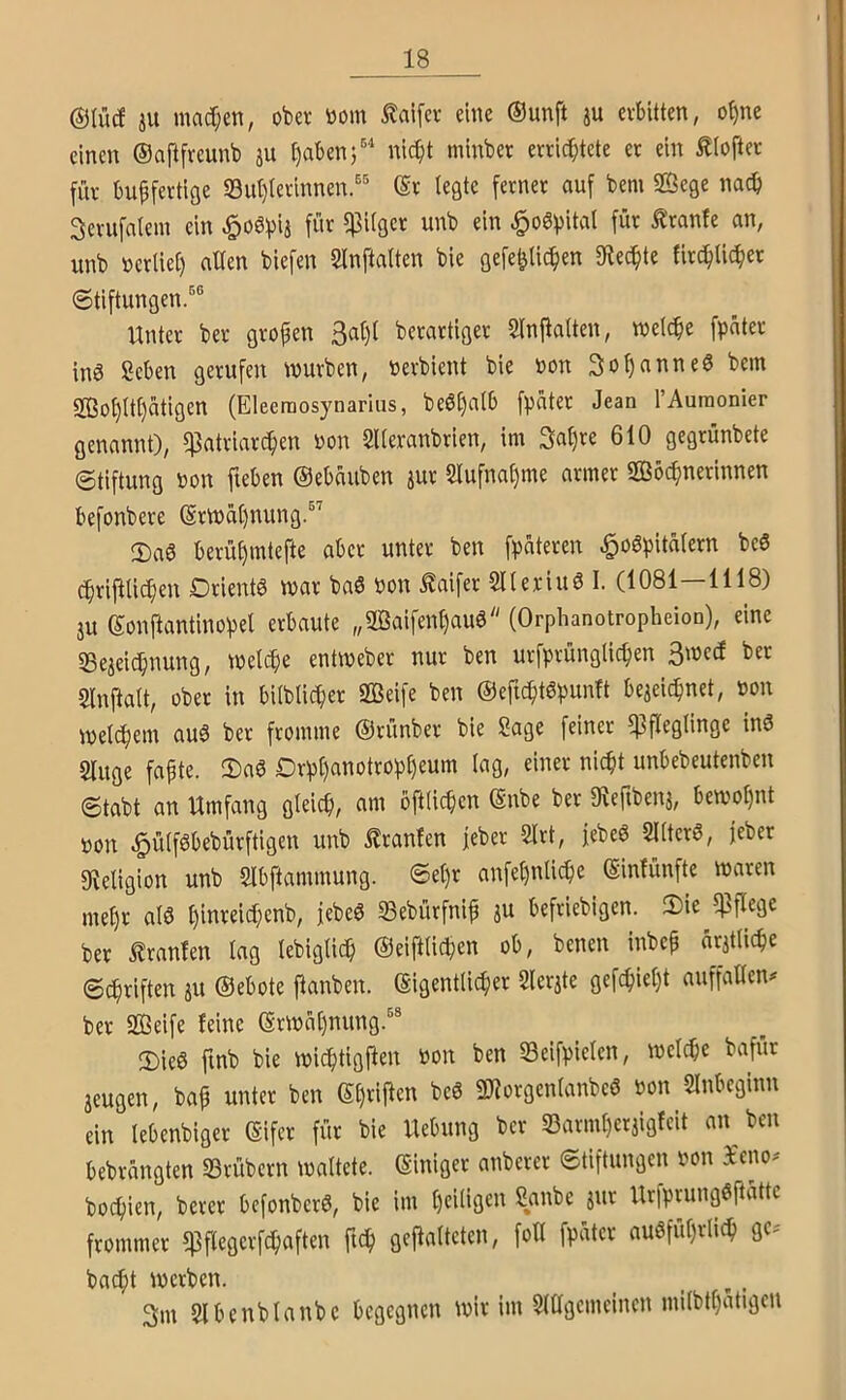®(ucf iU macl;en, ober tiom ^aifev eine (Sunft p erbitten, o^ne einen ©aftfreunb ju ^abenj®'' nic^t minber errichtete er ein £lofter für buffertige S3ut)terinnen.'' (Sr legte ferner auf bem SBege nach 3erufalem ein ^o^hital für ^ranfe an, unb ncrliet) alten biefen SlnftaUen bie gefehlichen Spechte firchlichet Stiftungen.^® Unter ber großen berartiger Slnfialten, welche fpüter in^ Scben gerufen würben, nerbient bie non SohanneS bem S03oh(t()ätigen (Eleemosynarlus, be6()a{b fpater Jean rAuraonier genannt), Patriarchen non SUeranbrien, im Sahre 610 gegrünbete Stiftung non fteben ©ebauben jur 2lufna()me armer Wöchnerinnen befonbere ©rwa()nung.®’ 2)a6 berühmtefte aber unter ben fpateren ^o6hitü(ern bcS chrifUichen Drientö war baS non Mfer 5l(eriu0 I. (1081—1118) ju ©onftantinohel erbaute „Waifenhauö (Orphanotropheion), eine «Bejeichnung, welche entweber nur ben urfprüngiichen 3werf ber Slnftalt, ober in biiblicher Weife ben ©eficht6punft bezeichnet, non welchem au0 ber fromme ©rünber bie Sage feiner Pfleglinge inö Singe fapte. 2)aö Drpl)anotropheum lag, einer nicht unbebeutenben Stabt an Umfang gleich, am öftHchcn ©nbe ber «Rertbenz, bewoljnt non ^ülföbebürftigen unb Uranien jeber Slrt, jebeö SKterö, feber fKeligion unb Slbftammung. <Set)r anfet)nli^e ©infünfte waren mehr atö hinreichenb, febeS SBebürfnif zu befriebigen. S)ie Pflege ber i!ranten lag lebiglich ©eiftlichen ob, benen inbcp ärztliche Schriften zu ©ebote ftanben. eigentlicher Slerzte gefchiel)t auffallend ber Weife feine ©rwäl)nung.®® 2)ie0 finb bie wichtigfien non ben SSeifpielen, welche bafür zeugen, bap unter ben beö Worgenlanbcö non SInbeginn ein lebenbiger ©ifer für bie Hebung ber S3arml)erzigfcit an ben bebrängten Srübcrn waltete, ©iniger anberer Stiftungen non i'eiwd bochien, berer bcfonbcrö, bie im hciliß'^u Sanbe zur Urfprungöftätte frommer Pflegcrfchaften fich gejlalteten, fott fpätcr ausführlich gc-' bacht werben. _ ... 3m Slbcnblanbc begegnen wir im Sltlgemeincn milbthatigen