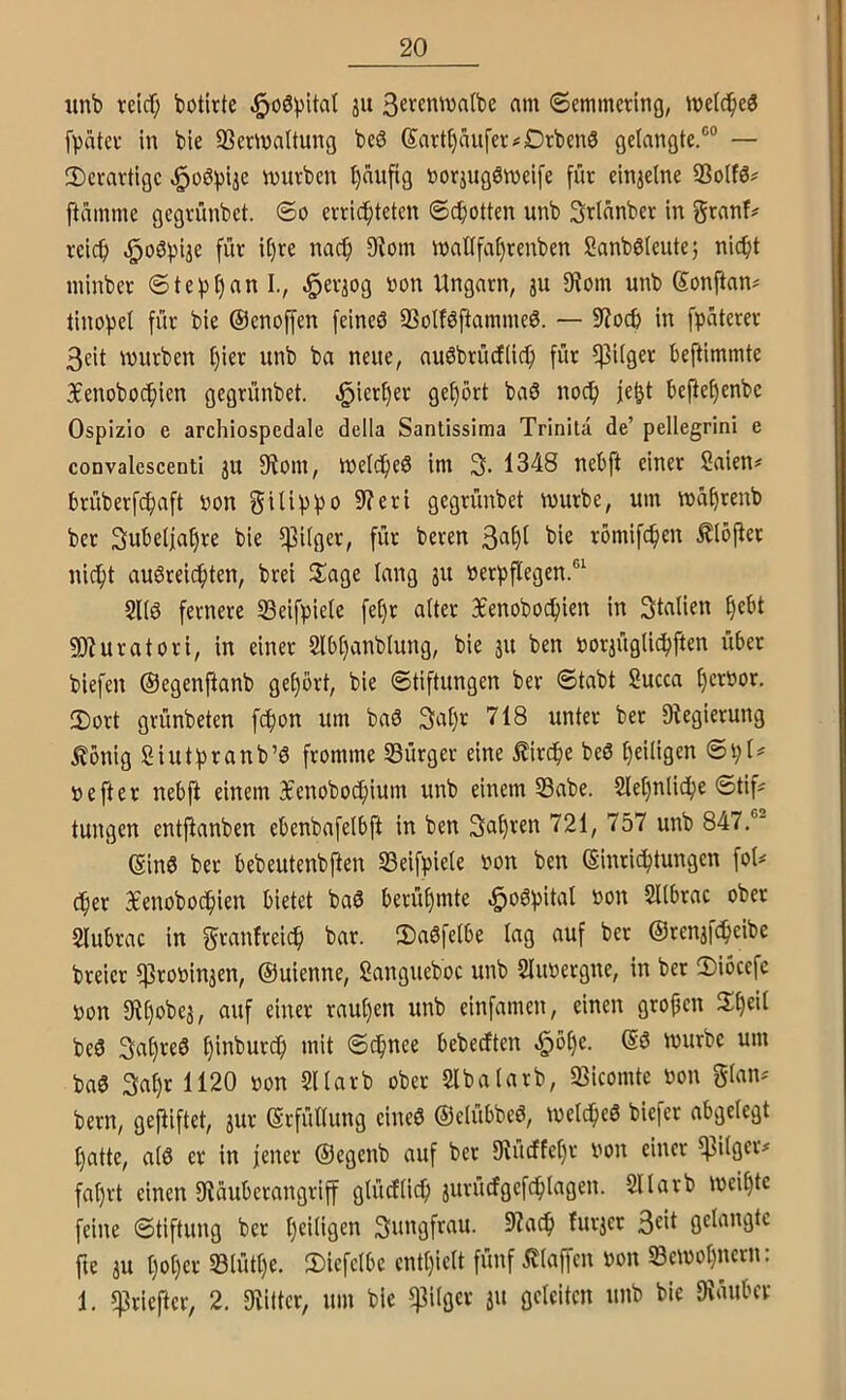 «nb reicf; botirte ^oSpital ju 3eventvalbe am «Semmering, meid^eö fVatev in bie Sßermaltung beS Sarti)äiifer#Drben3 gelangte.®® — ^Derartige würben ^aufig boräugöweife für einjelne SSolfö# ftamme gegrünbet. So errichteten Spotten unb Srlanber in granf# reich ^oöpije für it)re nach 9^om waüfat)renben Sanböteute; nicht minber Ste^hnn I., ^er^og non Ungarn, ju IRom unb Sonftan= tinohel für bie ©enoffen feineö SSolföftammeö. — 9?och in fpüterer 3eit würben l)ier unb ba neue, auöbrücflich für ipilger beftimmte Xenobochien gegrünbet. hierher gehört baö noch ie^t heftehenbe Ospizio e archlospedale della Santissiraa Trinita de’ pellegrini e convalescenti ju 9iom, Welche^ im 3. 1348 nehft einer Saien# brüberf^aft Pon gilippo 9f?eri gegrünbet würbe, um wahrenb ber Subeljahre bie ^ilger, für bereu 3^^I römifchen ^löfter nicht auöreichten, brei Hiage lang su öerpflegen.®^ SUö fernere 33eifpiele fehr alter 3£enobochien in Stalien hf^l 5D?uratori, in einer 5lbl)anblung, bie 31t ben por3Üglichften über biefen ©egenjlanb gehört, bie Stiftungen ber Stabt Succa h^roor. 2)ort grünbeten fchon um ba6 3at)r 718 unter ber ^Regierung Äönig Siutpranb’6 fromme Bürger eine Kirche beö heiligen SpU pefter nebft einem 3t'enobochium unb einem S3abe. 5lel)nliche Stif^ tungen entfianben ebenbafelbft in ben fahren 721, 757 unb 847.®' ©ins ber bebeutenbften Seifpiele Pon ben (Einrichtungen fol^ (her Bcenobochien bietet baö berühmte ^oöpital Pon Sllbrac ober Slubrac in granfreich bar. 2)a6felbe lag auf ber ©renafcheibe breier fßroPinaen, ©uienne, Sangueboc unb SluPergne, in ber 2)iöcefe Pon 9^hpbea, auf einer raul)en unb einfamen, einen grofjen beö 3ahre3 Schnee bebeeften ^öl)e. würbe um baö 3ahr 1120 Pon Sllarb ober Slbalarb, Q3icomte Pon glan^ bern, gegiftet, aur Erfüllung eineö ©elübbeö, welche^ biefer abgelegt hatte, al6 er in jener ©egenb auf ber IRücffehr Pon einer ^ilger# fahrt einen IRäuberangriff glücElich aurücfgefchtagen. Sllarb weihte feine Stiftung ber hfiiiQ^*^ furaer 3^«( gelangte fte au hoher 33tütl)e. 2)iefelbe enthielt fünf klaffen Pon Bewohnern: 1. f]3riefter, 2. Oiitter, um bie f]3ilger a» oc^eiten unb bie IRüuber