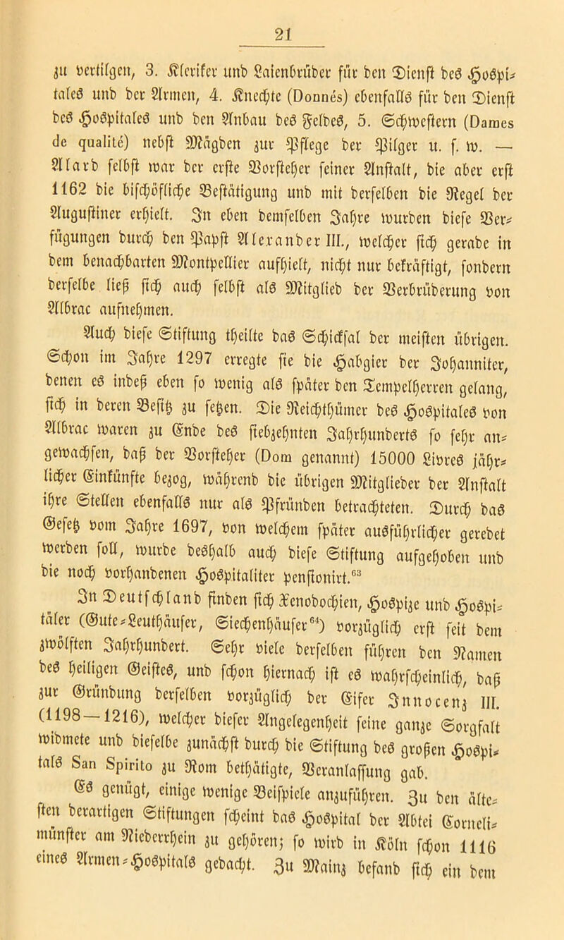 3U ücrtifgcn, 3. jvfcvifcr itnb SaienOvübei- füc bcii 2)icnfi bcö tnfeö unb bet Sinnen, 4. itnec^te (Donnes) ebenfaflö füt ben Ü)icnft beö ^oö))itarcö nnb ben SlnOau beö gelbeö, 5. ©c^inefletn (Daraes de qualite) ncbfl 9J?agben ^uv 5]3flege bet tilget u. f. iv. — Sllatb felbfi mav bet etpe 93otftcl)et feinet Slnftalt, bie abet etft 1162 bie bifc^bflic^e Seftätigung unb mit betfelben bie Siegel bet Slugufiinet et^ielt, 3n eben bemfelben 3al)te mutben biefe 93et^ fiigungen butc^ ben 5]}apft Slletnnbet III., mclc^et fic^ getabe in bein benadbbatten 9)?onti)eIliet auft)ielt, nicl;t nut befniftigt, [onbetn betfelbe lief ftc$ nuef) felbft nlö «Witglieb bet SSetbtübetung Don Sllbtae nufne§men. Sluc^ biefe Stiftung t^eilte baö Sc^icffal bet meiften übrigen. ScI)on im .jci^te 1297 erregte fte bie «Habgier bet 3of)cinnitet, benen eö inbep eben fo loenig alö fpdtet ben 2!empelt)etten gelang, ftc^ in beten S3eft^ au fe^en. Sie 9ieic^tl)ümet beö ^oö|)italeö Don Sllbrac maten au (Snbe beö ftebael)nten 3a[)r§unbert6 fo fe^t nn^ gemad^fen, bnp bet S3or|ie§et (Dom genannt) 15000 SiDreö fäljt^ licket einfünfte beaog, ma^tenb bie übrigen SJiitgliebet bet Slnftalt i()te Stellen ebenfalls nur alö ?|3ftünben betrad^teten. Sutdfi ba6 ®efe| Dom Sa^te 1697, Don melc^em fataler augfüf)tlid^et getebet ererben foü, mürbe beöl)alb auc^ biefe Stiftung aufgehoben unb bie noch »othanbenen ^o^hitaliter henftonirt.®^ 3n Seutfchlanb finben fidh Bfenobochien, ^oöpiae unb .§oöhi=' tatet (@ute^2cuthaufet, Siechent)dufer®') Doraiiglich erft feit bem aiüblften 3rtl)rhunbett. Seht Diele berfelben führen ben Siamen beö heüigen ©eiffeö, unb fc^on hiernach ift eö mahtfcheinlich, bap aut ©rünbung berfelben Doraüglich bet ©ifet Snnoeena III. (1198—1216), melchet biefet Slngelegenheit feine ganae Sorgfalt iDibmete unb biefelbe aundchft butch bie Stiftung beö großen ^oö^U tal6 San Spirlto au Siom bett)atigte, «Berantaffung gab. ©ö genügt, einige menige 33eifpiele anaufühten. 3u ben alte^ ften berattigen^ Stiftungen fcheint baö ^o^pitat bet Slbtei ©otneli^ munjfer am Siiebetthein au gehören} fo mitb in ^oln fchon 1116 eine0 Sinnen..^oöhitalö gebacht. 3u a)?aina befanb ftdh ein bem